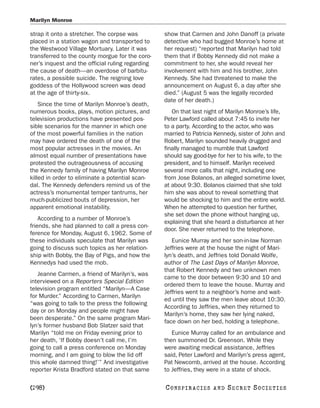 Marilyn Monroe

strap it onto a stretcher. The corpse was         show that Carmen and John Danoff (a private
placed in a station wagon and transported to      detective who had bugged Monroe’s home at
the Westwood Village Mortuary. Later it was       her request) “reported that Marilyn had told
transferred to the county morgue for the coro-    them that if Bobby Kennedy did not make a
ner’s inquest and the official ruling regarding   commitment to her, she would reveal her
the cause of death—an overdose of barbitu-        involvement with him and his brother, John
rates, a possible suicide. The reigning love      Kennedy. She had threatened to make the
goddess of the Hollywood screen was dead          announcement on August 6, a day after she
at the age of thirty-six.                         died.” (August 5 was the legally recorded
                                                  date of her death.)
    Since the time of Marilyn Monroe’s death,
numerous books, plays, motion pictures, and          On that last night of Marilyn Monroe’s life,
television productions have presented pos-        Peter Lawford called about 7:45 to invite her
sible scenarios for the manner in which one       to a party. According to the actor, who was
of the most powerful families in the nation       married to Patricia Kennedy, sister of John and
may have ordered the death of one of the          Robert, Marilyn sounded heavily drugged and
most popular actresses in the movies. An          finally managed to mumble that Lawford
almost equal number of presentations have         should say good-bye for her to his wife, to the
protested the outrageousness of accusing          president, and to himself. Marilyn received
the Kennedy family of having Marilyn Monroe       several more calls that night, including one
killed in order to eliminate a potential scan-    from Jose Bolanos, an alleged sometime lover,
dal. The Kennedy defenders remind us of the       at about 9:30. Bolanos claimed that she told
actress’s monumental temper tantrums, her         him she was about to reveal something that
much-publicized bouts of depression, her          would be shocking to him and the entire world.
apparent emotional instability.                   When he attempted to question her further,
                                                  she set down the phone without hanging up,
    According to a number of Monroe’s
                                                  explaining that she heard a disturbance at her
friends, she had planned to call a press con-
                                                  door. She never returned to the telephone.
ference for Monday, August 6, 1962. Some of
these individuals speculate that Marilyn was         Eunice Murray and her son-in-law Norman
going to discuss such topics as her relation-     Jeffries were at the house the night of Mari-
ship with Bobby, the Bay of Pigs, and how the     lyn’s death, and Jeffries told Donald Wolfe,
Kennedys had used the mob.                        author of The Last Days of Marilyn Monroe,
                                                  that Robert Kennedy and two unknown men
   Jeanne Carmen, a friend of Marilyn’s, was
                                                  came to the door between 9:30 and 10 and
interviewed on a Reporters Special Edition
                                                  ordered them to leave the house. Murray and
television program entitled “Marilyn—A Case
                                                  Jeffries went to a neighbor’s home and wait-
for Murder.” According to Carmen, Marilyn
                                                  ed until they saw the men leave about 10:30.
“was going to talk to the press the following
                                                  According to Jeffries, when they returned to
day or on Monday and people might have
                                                  Marilyn’s home, they saw her lying naked,
been desperate.” On the same program Mari-
                                                  face down on her bed, holding a telephone.
lyn’s former husband Bob Slatzer said that
Marilyn “told me on Friday evening prior to          Eunice Murray called for an ambulance and
her death, ‘If Bobby doesn’t call me, I’m         then summoned Dr. Greenson. While they
going to call a press conference on Monday        were awaiting medical assistance, Jeffries
morning, and I am going to blow the lid off       said, Peter Lawford and Marilyn’s press agent,
this whole damned thing!’” And investigative      Pat Newcomb, arrived at the house. According
reporter Krista Bradford stated on that same      to Jeffries, they were in a state of shock.

[298]                                             C O NS PI R AC I E S   AND   SECRET SOCIETIES
 