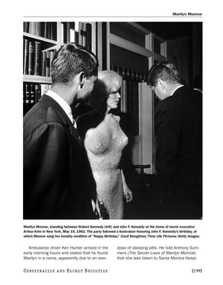 Marilyn Monroe




Marilyn Monroe, standing between Robert Kennedy (left) and John F. Kennedy at the home of movie executive
Arthur Krim in New York, May 19, 1962. The party followed a fund-raiser honoring John F. Kennedy’s birthday, at
which Monroe sang her breathy rendition of “Happy Birthday.” Cecil Stoughton/Time Life Pictures/Getty Images.


  Ambulance driver Ken Hunter arrived in the              dose of sleeping pills. He told Anthony Sum-
early morning hours and stated that he found              mers (The Secret Lives of Marilyn Monroe)
Marilyn in a coma, apparently due to an over-             that she was taken to Santa Monica Hospi-

C O NS PI R AC I E S   AND   SECRET SOCIETIES                                                            [299]
 