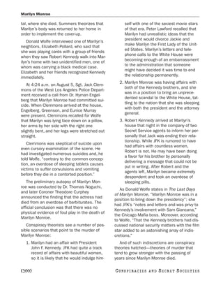 Marilyn Monroe

tal, where she died. Summers theorizes that            self with one of the sexiest movie stars
Marilyn’s body was returned to her home in             of that era. Peter Lawford recalled that
order to implement the cover-up.                       Marilyn had unrealistic ideas that the
                                                       president would divorce Jackie and
    Donald Wolfe interviewed one of Marilyn’s
                                                       make Marilyn the First Lady of the Unit-
neighbors, Elizabeth Pollard, who said that
                                                       ed States. Marilyn’s letters and tele-
she was playing cards with a group of friends
                                                       phone calls to the White House were
when they saw Robert Kennedy walk into Mar-
                                                       becoming enough of an embarrassment
ilyn’s home with two unidentified men, one of
                                                       to the administration that someone
whom was carrying a black medical case.
                                                       might have decided it was time to end
Elizabeth and her friends recognized Kennedy
                                                       the relationship permanently.
immediately.
                                                    2. Marilyn Monroe was having affairs with
   At 4:24 a.m. on August 5, Sgt. Jack Clem-
                                                       both of the Kennedy brothers, and she
mons of the West Los Angeles Police Depart-
                                                       was in a position to bring an unprece-
ment received a call from Dr. Hyman Engel-
                                                       dented scandal to the White House, tat-
berg that Marilyn Monroe had committed sui-
                                                       tling to the nation that she was sleeping
cide. When Clemmons arrived at the house,
                                                       with both the president and the attorney
Engelberg, Greenson, and Eunice Murray
                                                       general.
were present. Clemmons recalled for Wolfe
that Marilyn was lying face down on a pillow,       3. Robert Kennedy arrived at Marilyn’s
her arms by her side with the right one                house that night in the company of two
slightly bent, and her legs were stretched out         Secret Service agents to inform her per-
straight.                                              sonally that Jack was ending their rela-
                                                       tionship. While JFK is rumored to have
   Clemmons was skeptical of suicide upon
                                                       had affairs with countless women,
even cursory examination of the scene. He
                                                       Robert is not. He may have been doing
had investigated numerous suicides and, he
                                                       a favor for his brother by personally
told Wolfe, “contrary to the common concep-
                                                       delivering a message that could not be
tion, an overdose of sleeping tablets causes
                                                       put in writing. After Robert and the
victims to suffer convulsions and vomiting
                                                       agents left, Marilyn became extremely
before they die in a contorted position.”
                                                       despondent and took an overdose of
   The preliminary autopsy of Marilyn Mon-             sleeping pills.
roe was conducted by Dr. Thomas Noguchi,
                                                     As Donald Wolfe states in The Last Days
and later Coroner Theodore Curphey
                                                  of Marilyn Monroe, “Marilyn Monroe was in a
announced the finding that the actress had
                                                  position to bring down the presidency”; she
died from an overdose of barbiturates. The
                                                  had JFK’s “notes and letters and was privy to
official conclusion was that there was no
                                                  Kennedy’s involvement with Sam Giancana,”
physical evidence of foul play in the death of
                                                  the Chicago Mafia boss. Moreover, according
Marilyn Monroe.
                                                  to Wolfe, “That the Kennedy brothers had dis-
   Conspiracy theorists see a number of pos-      cussed national security matters with the film
sible scenarios that point to the murder of       star added to an astonishing array of indis-
Marilyn Monroe:                                   cretions.”
  1. Marilyn had an affair with President            And of such indiscretions are conspiracy
     John F. Kennedy. JFK had quite a track       theories hatched—theories of murder that
     record of affairs with beautiful women,      tend to grow stronger with the passing of
     so it is likely that he would indulge him-   years since Marilyn Monroe died.

[300]                                             C O NS PI R AC I E S   AND   SECRET SOCIETIES
 
