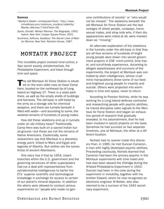 Montauk Project

Sources                                                uine contributions of society” or “who would
“Marilyn’s Death—Undisputed Facts.” http://www.        not be missed.” The skeletons beneath the
   crimelibrary.com/notorious_murders/celebrity/       old Montauk Air Force Station are the last
   Marilyn_Monroe/7.html?sect=26.
                                                       vestiges of street people, runaways, homo-
Spoto, Donald. Marilyn Monroe: The Biography. 1993;    sexual males, and stray kids who, if their dis-
   reprint, New York: Cooper Square Press, 2001.
                                                       appearances were noted at all, were marked
Summers, Anthony. Goddess: The Secret Lives of Mari-
   lyn Monroe. New York: Random House, 1987.           down as “missing.”
                                                           An alternate explanation of the skeletons
                                                       in the tunnels under the old base is that they
  MONTAUK PROJECT                                      are all that remains of hundreds of bright
                                                       young people were drawn into secret govern-
This incredible project involved mind control, a       ment projects in ESP mind control, time trav-
                                                                              ,
Nazi secret society, extraterrestrials, the            el, and out-of-body experiences. According to
Philadelphia Experiment, and travel through            alleged eyewitnesses and survivors of the
time and space.                                        experiments, the project at Montauk was con-
                                                       trolled by alien intelligences, whose cruel
     he old Montauk Air Force Station is situat-       mind manipulations drove some of our best
T    ed on the even older navy air base Camp
Hero, located on the northeast tip of Long
                                                       and brightest young people to insanity and
                                                       suicide. Others were projected into worm-
Island on Highway 27. There is a state park            holes in time and space, never to return.
there, as well as the empty shells of buildings           According to Preston Nichols, while he was
and barracks. The old base is still listed by          working for a Long Island defense contractor
the army as a storage site for chemical                and researching people with psychic abilities,
weapons, and there are tunnels beneath it              he traced disruptive radio signals to the Mon-
filled with water—and according to some, the           tauk Air Force Station and began an exhaus-
skeletal remains of hundreds of young males.           tive period of research that gradually
    How did these skeletons end up in tunnels          revealed, to his astonishment, that he had
under an old military base? Traditionally,             been involved in secret projects on the base.
Camp Hero was built on a sacred Indian bur-            Somehow he had survived on two separate
ial ground—but these are not the remains of            timelines, one at Montauk, the other at a dif-
Native Americans. Esoterically, some                   ferent location.
researchers say that Montauk is a planetary                 Nichols had no sooner made this discov-
energy point, linked to Mars and Egypt and             ery than, in 1985, he met Duncan Cameron,
legends of Atlantis. But neither are the bones         a man with highly developed psychic abilities.
those of ancient Atlanteans.                           Proceeding cautiously, Nichols learned that
   One story has it that by 1954, covert               Cameron had been the primary psychic in the
branches within the U.S. government and the            Montauk experiments with time travel and
governing structures of other superpowers              had also been aboard the Eldridge during the
had cut a deal with representatives from               ill-fated Philadelphia Experiment in 1943.
extraterrestrial intelligences to barter the           Duncan had been in the crew during the
ETs’ superior scientific and technological             experiment in invisibility, together with his
knowledge in exchange for access to certain            brother Edward, whom he now recognized as
of our planet’s mineral deposits. In addition          electronic engineer Al Bielek, who also
the aliens were allowed to conduct various             claimed to be a survivor of the 1943 secret
experiments on “people who made no gen-                navy experiment.

C O NS PI R AC I E S   AND   SECRET SOCIETIES                                                   [301]
 