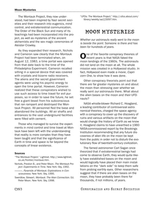 Moon Mysteries

   The Montauk Project, they now under-                 “UFOs: The Montauk Project.” http://ufos.about.com/
stood, had been inspired by Nazi secret soci-              library/weekly/aa123097.htm.
eties and their research into eugenics, mind
control, and extraterrestrial communication.
The Order of the Black Sun and many of its
teachings had been incorporated into the pro-
                                                            MOON MYSTERIES
ject, as well as mysteries of the ancient
                                                        Whether our astronauts really went to the moon
alchemists and the sex magic ceremonies of
                                                        is beside the point. Someone is there and has
Aleister Crowley.
                                                        been for hundreds of years.
   As they expanded their research, Nichols
and Cameron saw clearly that the Montauk                      ne of the favorite conspiracy theories of
Project had been terminated when, on
August 12, 1983, a time portal was opened
                                                        O     recent years is that NASA faked the
                                                        moon landings of the 1960s. The astronauts
from that date back to the time of the                  did not land on the moon at all. The whole
Philadelphia Experiment. Cameron recalled               mission was created in a Hollywood studio. In
sitting in a special device that was covered            fact, Hollywood even made a movie, Capri-
with crystals and bizarre radio receivers.              corn One, to show how it was done.
The aliens and the secret government                       Other conspiracy theorists point out that
agents were using his psychic energy to                 there are far greater mysteries on and about
open the time portal. However, Cameron                  the moon than stressing over whether we
realized that these conspirators wished to              really sent our astronauts there. What about
use such access to time travel for evil pur-            the alien bases on the moon and their UFO-
poses, so in order to save the future, he set           nauts?
free a giant beast from his subconscious
that ran rampant and destroyed the Mon-                     NASA whistle-blower Richard C. Hoagland,
tauk Project. All personnel fled the base and           a leading contributor of controversial astro-
abandoned the buildings. All air shafts and             nomical theories, charged the space agency
entrances to the vast underground facilities            with a conspiracy to cover up the discovery of
were filled with cement.                                ruins and various artifacts on the moon that
                                                        would change the history of Earth as we know
   Those who managed to survive the experi-             it. Hoagland claims to have unearthed a 1960
ments in mind control and time travel at Mon-           NASA-commissioned report by the Brookings
tauk have been left with the understanding              Institution recommending that any future dis-
that reality is more complex than they have             coveries of alien life on the moon be kept
been taught and that the significance of                from the public in order not to disturb the evo-
Earth in time and space is far beyond the               lutionary flow of twentieth-century civilization.
concepts of linear existence.
                                                           The famed astronomer Carl Sagan once
                                                        theorized that if extraterrestrial beings had
Sources
                                                        come to observe Earth, they would quite like-
“The Montauk Project.” Lightnet. http://www.lightnet.
   co.uk/frontier/montauk.htm.                          ly have established bases on the moon and
Nichols, Preston B., and Peter Moon. The Montauk Pro-
                                                        would logically have placed their main instal-
   ject: Experiments in Time. New York: Sky, 1992.      lations on the “dark side” to keep them safe
———. Pyramids of Montauk: Explorations in Con-          from probing earthly eyes. Other researchers
 sciousness. New York: Sky, 1995.                       suggest that if there are alien bases on the
Swerdlow, Stewart. Montauk: The Alien Connection. Ed.   moon, they have probably been there for
  Peter Moon. New York: Sky, 1998.                      thousands, if not millions, of years.

[302]                                                   C O NS PI R AC I E S   AND   SECRET SOCIETIES
 
