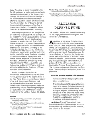 Alliance Defense Fund

ously. According to some investigators, Ray          Mantle, Philip. “Alien Autopsy Update.” http://ufo
Santilli continues to make controversial state-        casebook.com/alienautopsyupdate.html.
ments about the origins of the film and has          “Was Spielberg Involved? Last Word on Alien Autopsy
                                                       Film.” http://www.ufos-aliens.co.uk/cosmicaut.html.
perhaps inadvertently done more damage to
his own credibility than all the debunkers’
efforts to prove him a scam artist combined.
From his arrival on the UFO scene, Santilli
demonstrated his ignorance of the field of
                                                              ALLIANCE
research and his lack of respect for all the
unwritten protocols of the UFO community.
                                                            DEFENSE FUND
   The conspiracy theorists will always have         The Alliance Defense Fund views homosexuality
the last word on any subject. For example, in        as the single greatest threat to religious free-
the mid-1990s rumors circulated that famous          dom in the United States.
Hollywood director Steven Spielberg had
managed to acquire the Holy Grail of UFO                   coalition of thirty-five Christian Right
research—actual U.S. military footage of the
1947 flying saucer crash outside of Roswell
                                                     A     groups founded the Alliance Defense
                                                     Fund (ADF) in 1993. The principal architects
and the dead alien crew. According to the            of the ADF included Dr. D. James Kennedy of
rumor, Spielberg purchased the film from a           Coral Ridge Ministries, Rev. Donald Wildmon
retired army cameraman who had kept it hid-          of the American Family Association, and Dr.
den for nearly fifty years. Spielberg intended       James Dobson of Focus on the Family. Alan
to use the remarkable footage in a new               Sears, executive director of Attorney Gener-
motion picture, Project X, to be released in         al Edwin Meese’s Commission on Pornogra-
June 1997, the fiftieth anniversary of the           phy during the Reagan administration, is
Roswell incident. When no such film was              president of the ADF, headquartered in
forthcoming and June 1997 came and went              Scottsdale, Arizona; Craig Osten, author of
without any blockbuster Spielberg UFO pre-           The Homosexual Agenda: Exposing the Prin-
sentation, the rumors died.                          cipal Threat to Religious Freedom, is its vice
                                                     president.
   At last it dawned on certain UFO
researchers and conspiracy buffs: For some             What the Alliance Defense Fund Believes
reason, perhaps due to the machinations of
the New World Order or some shadow agency               • Homosexuality creates pedophilia and
of the U.S. government, Spielberg had                     other sexual crimes.
backed away from the project. Although                  • The ultimate goal of the gay rights move-
blocked from informing the public about the               ment is to silence Christians by making
extraordinary film, he had managed to get it              prolife demonstrations illegal and cen-
to Ray Santilli, who, with the Fox network,               soring all religious broadcasting. When
revealed it to the world on August 28, 1995.              the courts of the land have made homo-
                                                          sexuality acceptable, Christians will be
Sources                                                   forced to accept gays as teachers,
“Alien Autopsy.” http://www.rotten.com/library/           preachers, and scoutmasters.
    conspiracy/alien-autopsy.
“Alien Autopsy Is Fake.” http://www.webmesh.co.uk/      Activities: The ADF has actively chal-
    overlord/autopsy2.html.                          lenged the legality of gay marriage, adoption,
“Dr. Uthman’s Prognosis.” http://www.parascope.      foster parenting, domestic partner benefits,
    com/nb/abra4b.htm.                               and service in the military.

C O NS PI R AC I E S   AND   SECRET SOCIETIES                                                        [15]
 