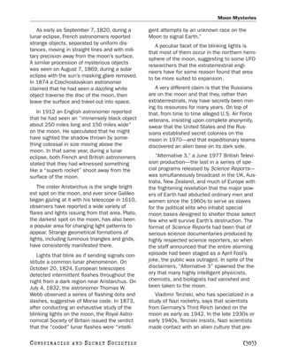 Moon Mysteries

   As early as September 7, 1820, during a         gent attempts by an unknown race on the
lunar eclipse, French astronomers reported         Moon to signal Earth.”
strange objects, separated by uniform dis-
                                                      A peculiar facet of the blinking lights is
tances, moving in straight lines and with mili-
                                                   that most of them occur in the northern hemi-
tary precision away from the moon’s surface.
                                                   sphere of the moon, suggesting to some UFO
A similar procession of mysterious objects
                                                   researchers that the extraterrestrial engi-
was seen on August 7, 1869, during a solar
                                                   neers have for some reason found that area
eclipse with the sun’s masking glare removed.
                                                   to be more suited to expansion.
In 1874 a Czechoslovakian astronomer
claimed that he had seen a dazzling white             A very different claim is that the Russians
object traverse the disc of the moon, then         are on the moon and that they, rather than
leave the surface and travel out into space.       extraterrestrials, may have secretly been min-
                                                   ing its resources for many years. On top of
   In 1912 an English astronomer reported          that, from time to time alleged U.S. Air Force
that he had seen an “immensely black object        veterans, insisting upon complete anonymity,
about 250 miles long and 150 miles wide”           swear that the United States and the Rus-
on the moon. He speculated that he might           sians established secret colonies on the
have sighted the shadow thrown by some-            moon in 1970—and that expeditionary teams
thing colossal in size moving above the            discovered an alien base on its dark side.
moon. In that same year, during a lunar
eclipse, both French and British astronomers          “Alternative 3,” a June 1977 British Televi-
stated that they had witnessed something           sion production—the last in a series of spe-
like a “superb rocket” shoot away from the         cial programs released by Science Reports—
surface of the moon.                               was simultaneously broadcast in the UK, Aus-
                                                   tralia, New Zealand, and much of Europe with
   The crater Aristarchus is the single bright-    the frightening revelation that the major pow-
est spot on the moon, and ever since Galileo       ers of Earth had abducted ordinary men and
began gazing at it with his telescope in 1610,     women since the 1960s to serve as slaves
observers have reported a wide variety of          for the political elite who inhabit special
flares and lights issuing from that area. Plato,   moon bases designed to shelter those select
the darkest spot on the moon, has also been        few who will survive Earth’s destruction. The
a popular area for changing light patterns to      format of Science Reports had been that of
appear. Strange geometrical formations of          serious science documentaries produced by
lights, including luminous triangles and grids,    highly respected science reporters, so when
have consistently manifested there.                the staff announced that the entire alarming
   Lights that blink as if sending signals con-    episode had been staged as a April Fool’s
stitute a common lunar phenomenon. On              joke, the public was outraged. In spite of the
October 20, 1824, European telescopes              disclaimers, “Alternative 3” spawned the the-
detected intermittent flashes throughout the       ory that many highly intelligent physicists,
night from a dark region near Aristarchus. On      chemists, and biologists had vanished and
July 4, 1832, the astronomer Thomas W.             been taken to the moon.
Webb observed a series of flashing dots and           Vladimir Terziski, who has specialized in a
dashes, suggestive of Morse code. In 1873,         study of Nazi rocketry, says that scientists
after conducting an exhaustive study of the        from Germany’s Third Reich landed on the
blinking lights on the moon, the Royal Astro-      moon as early as 1942. In the late 1930s or
nomical Society of Britain issued the verdict      early 1940s, Terziski insists, Nazi scientists
that the “coded” lunar flashes were “intelli-      made contact with an alien culture that pre-

C O NS PI R AC I E S   AND   SECRET SOCIETIES                                               [303]
 