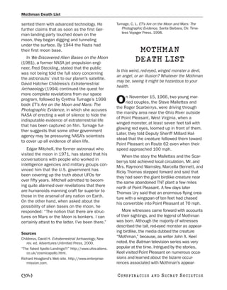 Mothman Death List

sented them with advanced technology. He                 Turnage, C. L. ET’s Are on the Moon and Mars: The
further claims that as soon as the first Ger-               Photographic Evidence. Santa Barbara, CA: Time-
                                                            less Voyager Press, 1998.
man landing party touched down on the
moon, they began digging and tunneling
under the surface. By 1944 the Nazis had
their first moon base.                                               MOTHMAN
   In We Discovered Alien Bases on the Moon
(1981), a former NASA jet propulsion engi-
                                                                    DEATH LIST
neer, Fred Steckling, stated that the public
                                                         Is this weird, red-eyed, winged monster a devil,
was not being told the full story concerning
                                                         an angel, or an illusion? Whatever the Mothman
the astronauts’ visit to our planet’s satellite.
                                                         may be, seeing it might be hazardous to your
David Hatcher Childress’s Extraterrestrial
                                                         health.
Archaeology (1994) continued the quest for
more complete revelations from our space
                                                              n November 15, 1966, two young mar-
program, followed by Cynthia Turnage’s 1998
book ET’s Are on the Moon and Mars: The
                                                         O    ried couples, the Steve Mallettes and
                                                         the Roger Scarberrys, were driving through
Photographic Evidence, in which she accuses
                                                         the marshy area near the Ohio River outside
NASA of erecting a wall of silence to hide the
                                                         of Point Pleasant, West Virginia, when a
indisputable evidence of extraterrestrial life
                                                         winged monster, at least seven feet tall with
that has been captured on film. Turnage fur-
                                                         glowing red eyes, loomed up in front of them.
ther suggests that some other government
                                                         Later, they told Deputy Sheriff Millard Hal-
agency may be pressuring NASA’s scientists
                                                         stead that the creature followed them toward
to cover up all evidence of alien life.
                                                         Point Pleasant on Route 62 even when their
   Edgar Mitchell, the former astronaut who              speed approached 100 mph.
visited the moon in 1971, has stated that his               When the story the Mallettes and the Scar-
conversations with people who worked in                  berrys told achieved local circulation, Mr. and
intelligence agencies and military groups con-           Mrs. Raymond Wamsley, Marcella Bennett, and
vinced him that the U.S. government has                  Ricky Thomas stepped forward and said that
been covering up the truth about UFOs for                they had seen the giant birdlike creature near
over fifty years. Mitchell admitted to becom-            the same abandoned TNT plant a few miles
ing quite alarmed over revelations that there            north of Point Pleasant. A few days later
are humanoids manning craft far superior to              Thomas Ury said that an enormous flying crea-
those in the arsenal of any nation on Earth.             ture with a wingspan of ten feet had chased
On the other hand, when asked about the                  his convertible into Point Pleasant at 70 mph.
possibility of alien bases on the moon, he
responded: “The notion that there are struc-                More witnesses came forward with accounts
tures on Mars or the Moon is bonkers. I can              of their sightings, and the legend of Mothman
certainly attest to the latter. I’ve been there.”        was born. Although the majority of witnesses
                                                         described the tall, red-eyed monster as appear-
Sources                                                  ing birdlike, the media dubbed the creature
Childress, David H. Extraterrestrial Archaeology, New
                                                         “Mothman,” because, as writer John A. Keel
   rev. ed. Adventures Unlimited Press, 2000.            noted, the Batman television series was very
“The Faked Apollo Landings!!!” http://www.ufos-aliens.   popular at the time. Intrigued by the stories,
   co.uk/cosmicapollo.html.                              Keel visited Point Pleasant on numerous occa-
Richard Hoagland’s Web site. http://www.enterprise-      sions and learned about the bizarre occur-
   mission.com.                                          rences associated with Mothman’s appear-

[304]                                                    C O NS PI R AC I E S   AND   SECRET SOCIETIES
 