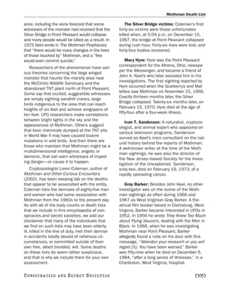 Mothman Death List

ance, including the eerie forecast that some            The Silver Bridge victims: Coleman’s first
witnesses of the monster had received that the      forty-six victims were those unfortunates
Silver Bridge in Point Pleasant would collapse      killed when, at 5:04 p.m. on December 15,
and many people would be killed as a result. In     1967, the bridge at Point Pleasant collapsed
1975 Keel wrote in The Mothman Prophecies           during rush hour. Forty-six lives were lost, and
that “there would be many changes in the lives      forty-four bodies recovered.
of those touched by” Mothman, and a “few
would even commit suicide.”                             Mary Hyre: Hyre was the Point Pleasant
                                                    correspondent for the Athens, Ohio, newspa-
   Researchers of the phenomenon have vari-
                                                    per the Messenger, and became a friend of
ous theories concerning the large winged
                                                    John A. Keel’s who later assisted him in his
monster that haunts the marshy area near
                                                    investigations. The first sighting reported by
the McClintic Wildlife Sanctuary and the
                                                    Hyre occurred when the Scarberrys and Mal-
abandoned TNT plant north of Point Pleasant.
                                                    lettes saw Mothman on November 15, 1966.
Some say that excited, suggestible witnesses
                                                    Exactly thirteen months later, the Silver
are simply sighting sandhill cranes, large
                                                    Bridge collapsed. Twenty-six months later, on
birds indigenous to the area that can reach
                                                    February 15, 1970, Hyre died at the age of
heights of six feet and achieve wingspans of
                                                    fifty-four after a four-week illness.
ten feet. UFO researchers make correlations
between bright lights in the sky and the
                                                       Ivan T. Sanderson: A naturalist, cryptozo-
appearances of Mothman. Others suggest
                                                    ologist, and animal expert who appeared on
that toxic chemicals dumped at the TNT site
                                                    various television programs, Sanderson
in World War II may have caused bizarre
                                                    served as Keel’s main consultant on the nat-
mutations in wild birds. And then there are
                                                    ural history behind the reports of Mothman.
those who maintain that Mothman might be a
                                                    A well-known writer at the time of the Moth-
multidimensional intelligence, angelic or
                                                    man sightings, he was also the director of
demonic, that can warn witnesses of imped-
                                                    the New Jersey–based Society for the Inves-
ing danger—or cause it to happen.
                                                    tigation of the Unexplained. Sanderson,
     Cryptozoologist Loren Coleman, author of       sixty-two, died on February 19, 1973, of a
Mothman and Other Curious Encounters                rapidly spreading cancer.
(2002), has been keeping tab on the deaths
that appear to be associated with the entity.          Gray Barker: Besides John Keel, no other
Coleman lists the demises of eighty-five men        investigator was on the scene of the Moth-
and women who had some association with             man sightings as often during 1966 and
Mothman from the 1960s to the present day.          1967 as West Virginian Gray Barker. A the-
As with all of the body counts or death lists       atrical film booker based in Clarksburg, West
that we include in this encyclopedia of con-        Virginia, Barker became interested in UFOs in
spiracies and secret societies, we add our          1952. In 1956 he wrote They Knew Too Much
disclaimer that many of the individuals that        about Flying Saucers, dealing with the Men in
we find on such lists may have been elderly,        Black. In 1966, when he was investigating
ill, killed in the line of duty, met their demise   Mothman near Point Pleasant, Barker
in accidents totally devoid of nefarious cir-       allegedly found a note on his door with this
cumstances, or committed suicide of their           message, “Abandon your research or you will
own free, albeit troubled, will. Some deaths        regret [it]. You have been warned.” Barker
on these lists do seem rather suspicious,           was fifty-nine when he died on December 6,
and that is why we include them for your own        1984, “after a long series of illnesses,” in a
assessment.                                         Charleston, West Virginia, hospital.

C O NS PI R AC I E S   AND   SECRET SOCIETIES                                                 [305]
 