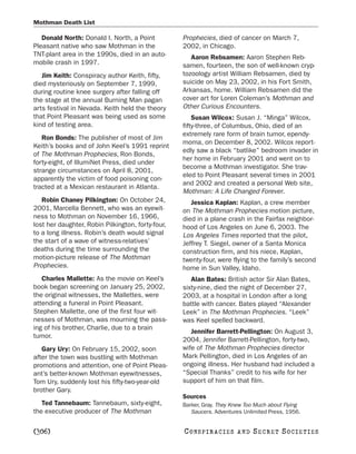 Mothman Death List

   Donald North: Donald I. North, a Point          Prophecies, died of cancer on March 7,
Pleasant native who saw Mothman in the             2002, in Chicago.
TNT-plant area in the 1990s, died in an auto-         Aaron Rebsamen: Aaron Stephen Reb-
mobile crash in 1997.                              samen, fourteen, the son of well-known cryp-
   Jim Keith: Conspiracy author Keith, fifty,      tozoology artist William Rebsamen, died by
died mysteriously on September 7, 1999,            suicide on May 23, 2002, in his Fort Smith,
during routine knee surgery after falling off      Arkansas, home. William Rebsamen did the
the stage at the annual Burning Man pagan          cover art for Loren Coleman’s Mothman and
arts festival in Nevada. Keith held the theory     Other Curious Encounters.
that Point Pleasant was being used as some             Susan Wilcox: Susan J. “Minga” Wilcox,
kind of testing area.                              fifty-three, of Columbus, Ohio, died of an
                                                   extremely rare form of brain tumor, ependy-
   Ron Bonds: The publisher of most of Jim
                                                   moma, on December 8, 2002. Wilcox report-
Keith’s books and of John Keel’s 1991 reprint
                                                   edly saw a black “batlike” bedroom invader in
of The Mothman Prophecies, Ron Bonds,
                                                   her home in February 2001 and went on to
forty-eight, of IllumiNet Press, died under
                                                   become a Mothman investigator. She trav-
strange circumstances on April 8, 2001,
                                                   eled to Point Pleasant several times in 2001
apparently the victim of food poisoning con-
                                                   and 2002 and created a personal Web site,
tracted at a Mexican restaurant in Atlanta.
                                                   Mothman: A Life Changed Forever.
   Robin Chaney Pilkington: On October 24,            Jessica Kaplan: Kaplan, a crew member
2001, Marcella Bennett, who was an eyewit-         on The Mothman Prophecies motion picture,
ness to Mothman on November 16, 1966,              died in a plane crash in the Fairfax neighbor-
lost her daughter, Robin Pilkington, forty-four,   hood of Los Angeles on June 6, 2003. The
to a long illness. Robin’s death would signal      Los Angeles Times reported that the pilot,
the start of a wave of witness-relatives’          Jeffrey T. Siegel, owner of a Santa Monica
deaths during the time surrounding the             construction firm, and his niece, Kaplan,
motion-picture release of The Mothman              twenty-four, were flying to the family’s second
Prophecies.                                        home in Sun Valley, Idaho.
   Charles Mallette: As the movie on Keel’s           Alan Bates: British actor Sir Alan Bates,
book began screening on January 25, 2002,          sixty-nine, died the night of December 27,
the original witnesses, the Mallettes, were        2003, at a hospital in London after a long
attending a funeral in Point Pleasant.             battle with cancer. Bates played “Alexander
Stephen Mallette, one of the first four wit-       Leek” in The Mothman Prophecies. “Leek”
nesses of Mothman, was mourning the pass-          was Keel spelled backward.
ing of his brother, Charlie, due to a brain
                                                      Jennifer Barrett-Pellington: On August 3,
tumor.
                                                   2004, Jennifer Barrett-Pellington, forty-two,
   Gary Ury: On February 15, 2002, soon            wife of The Mothman Prophecies director
after the town was bustling with Mothman           Mark Pellington, died in Los Angeles of an
promotions and attention, one of Point Pleas-      ongoing illness. Her husband had included a
ant’s better-known Mothman eyewitnesses,           “Special Thanks” credit to his wife for her
Tom Ury, suddenly lost his fifty-two-year-old      support of him on that film.
brother Gary.
                                                   Sources
   Ted Tannebaum: Tannebaum, sixty-eight,          Barker, Gray. They Knew Too Much about Flying
the executive producer of The Mothman                 Saucers. Adventures Unlimited Press, 1956.


[306]                                              C O NS PI R AC I E S   AND   SECRET SOCIETIES
 