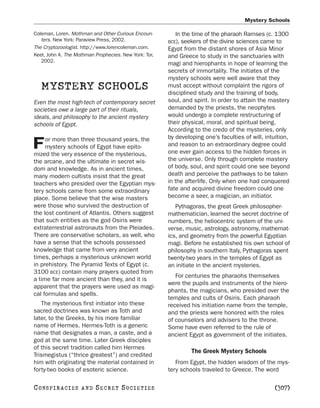 Mystery Schools

Coleman, Loren. Mothman and Other Curious Encoun-         In the time of the pharaoh Ramses (c. 1300
   ters. New York: Paraview Press, 2002.               BCE), seekers  of the divine sciences came to
The Cryptozoologist. http://www.lorencoleman.com.      Egypt from the distant shores of Asia Minor
Keel, John A. The Mothman Prophecies. New York: Tor,   and Greece to study in the sanctuaries with
   2002.
                                                       magi and hierophants in hope of learning the
                                                       secrets of immortality. The initiates of the
                                                       mystery schools were well aware that they
   MYSTERY SCHOOLS                                     must accept without complaint the rigors of
                                                       disciplined study and the training of body,
Even the most high-tech of contemporary secret         soul, and spirit. In order to attain the mastery
societies owe a large part of their rituals,           demanded by the priests, the neophytes
ideals, and philosophy to the ancient mystery          would undergo a complete restructuring of
schools of Egypt.                                      their physical, moral, and spiritual being.
                                                       According to the credo of the mysteries, only
     or more than three thousand years, the            by developing one’s faculties of will, intuition,
F    mystery schools of Egypt have epito-
mized the very essence of the mysterious,
                                                       and reason to an extraordinary degree could
                                                       one ever gain access to the hidden forces in
the arcane, and the ultimate in secret wis-            the universe. Only through complete mastery
dom and knowledge. As in ancient times,                of body, soul, and spirit could one see beyond
many modern cultists insist that the great             death and perceive the pathways to be taken
teachers who presided over the Egyptian mys-           in the afterlife. Only when one had conquered
tery schools came from some extraordinary              fate and acquired divine freedom could one
place. Some believe that the wise masters              become a seer, a magician, an initiator.
were those who survived the destruction of                Pythagoras, the great Greek philosopher-
the lost continent of Atlantis. Others suggest         mathematician, learned the secret doctrine of
that such entities as the god Osiris were              numbers, the heliocentric system of the uni-
extraterrestrial astronauts from the Pleiades.         verse, music, astrology, astronomy, mathemat-
There are conservative scholars, as well, who          ics, and geometry from the powerful Egyptian
have a sense that the schools possessed                magi. Before he established his own school of
knowledge that came from very ancient                  philosophy in southern Italy, Pythagoras spent
times, perhaps a mysterious unknown world              twenty-two years in the temples of Egypt as
in prehistory. The Pyramid Texts of Egypt (c.          an initiate in the ancient mysteries.
3100 BCE) contain many prayers quoted from
                                                          For centuries the pharaohs themselves
a time far more ancient than they, and it is
                                                       were the pupils and instruments of the hiero-
apparent that the prayers were used as magi-
                                                       phants, the magicians, who presided over the
cal formulas and spells.
                                                       temples and cults of Osiris. Each pharaoh
   The mysterious first initiator into these           received his initiation name from the temple,
sacred doctrines was known as Toth and                 and the priests were honored with the roles
later, to the Greeks, by his more familiar             of counselors and advisers to the throne.
name of Hermes. Hermes-Toth is a generic               Some have even referred to the rule of
name that designates a man, a caste, and a             ancient Egypt as government of the initiates.
god at the same time. Later Greek disciples
of this secret tradition called him Hermes
                                                                The Greek Mystery Schools
Trismegistus (“thrice greatest”) and credited
him with originating the material contained in            From Egypt, the hidden wisdom of the mys-
forty-two books of esoteric science.                   tery schools traveled to Greece. The word

C O NS PI R AC I E S   AND   SECRET SOCIETIES                                                    [307]
 