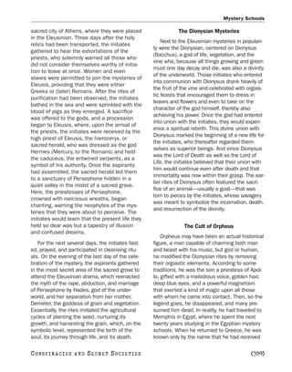 Mystery Schools

sacred city of Athens, where they were placed                   The Dionysian Mysteries
in the Eleusinion. Three days after the holy
                                                         Next to the Eleusinian mysteries in populari-
relics had been transported, the initiates
                                                     ty were the Dionysian, centered on Dionysus
gathered to hear the exhortations of the
                                                     (Bacchus), a god of life, vegetation, and the
priests, who solemnly warned all those who
                                                     vine who, because all things growing and green
did not consider themselves worthy of initia-
                                                     must one day decay and die, was also a divinity
tion to leave at once. Women and even
                                                     of the underworld. Those initiates who entered
slaves were permitted to join the mysteries of
                                                     into communion with Dionysus drank heavily of
Eleusis, providing that they were either
                                                     the fruit of the vine and celebrated with orgias-
Greeks or (later) Romans. After the rites of
                                                     tic feasts that encouraged them to dress in
purification had been observed, the initiates
                                                     leaves and flowers and even to take on the
bathed in the sea and were sprinkled with the
                                                     character of the god himself, thereby also
blood of pigs as they emerged. A sacrifice
                                                     achieving his power. Once the god had entered
was offered to the gods, and a procession
                                                     into union with the initiates, they would experi-
began to Eleusis, where, upon the arrival of
                                                     ence a spiritual rebirth. This divine union with
the priests, the initiates were received by the
                                                     Dionysus marked the beginning of a new life for
high priest of Eleusis, the hieroceryx, or
                                                     the initiates, who thereafter regarded them-
sacred herald, who was dressed as the god
                                                     selves as superior beings. And since Dionysus
Hermes (Mercury, to the Romans) and held
                                                     was the Lord of Death as well as the Lord of
the caduceus, the entwined serpents, as a
                                                     Life, the initiates believed that their union with
symbol of his authority. Once the aspirants
                                                     him would continue even after death and that
had assembled, the sacred herald led them
                                                     immortality was now within their grasp. The ear-
to a sanctuary of Persephone hidden in a
                                                     lier rites of Dionysus often featured the sacri-
quiet valley in the midst of a sacred grove.
                                                     fice of an animal—usually a goat—that was
Here, the priestesses of Persephone,
                                                     torn to pieces by the initiates, whose savagery
crowned with narcissus wreaths, began
                                                     was meant to symbolize the incarnation, death,
chanting, warning the neophytes of the mys-
                                                     and resurrection of the divinity.
teries that they were about to perceive. The
initiates would learn that the present life they
held so dear was but a tapestry of illusion                       The Cult of Orpheus
and confused dreams.
                                                         Orpheus may have been an actual historical
    For the next several days, the initiates fast-   figure, a man capable of charming both man
ed, prayed, and participated in cleansing ritu-      and beast with his music, but god or human,
als. On the evening of the last day of the cele-     he modified the Dionysian rites by removing
bration of the mystery, the aspirants gathered       their orgiastic elements. According to some
in the most secret area of the sacred grove to       traditions, he was the son a priestess of Apol-
attend the Eleusinian drama, which reenacted         lo, gifted with a melodious voice, golden hair,
the myth of the rape, abduction, and marriage        deep blue eyes, and a powerful magnetism
of Persephone by Hades, god of the under-            that exerted a kind of magic upon all those
world, and her separation from her mother,           with whom he came into contact. Then, so the
Demeter, the goddess of grain and vegetation.        legend goes, he disappeared, and many pre-
Essentially, the rites imitated the agricultural     sumed him dead. In reality, he had traveled to
cycles of planting the seed, nurturing its           Memphis in Egypt, where he spent the next
growth, and harvesting the grain, which, on the      twenty years studying in the Egyptian mystery
symbolic level, represented the birth of the         schools. When he returned to Greece, he was
soul, its journey through life, and its death.       known only by the name that he had received

C O NS PI R AC I E S   AND   SECRET SOCIETIES                                                   [309]
 