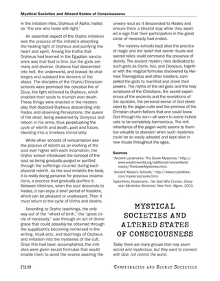 Mystical Societies and Altered States of Consciousness

in the initiation rites, Orpheus of Alpha, hailed   unwary soul as it descended to Hades and
as “the one who heals with light.”                  ensure them a blissful stay while they await-
                                                    ed a sign that their participation in the great
   An essential aspect of the Orphic initiation
                                                    circle of necessity had ended.
was the process of the initiate’s absorbing
the healing light of Orpheus and purifying the         The mystery schools kept alive the practice
heart and spirit. Among the truths that             of magic and the belief that secret rituals and
Orpheus had learned in the Egyptian sanctu-         sacred relics could command the presence of
aries was that God is One, but the gods are         divinity. The ancient mystery rites dedicated to
many and diverse. Orpheus had descended             such gods as Osiris, Isis, and Dionysus, togeth-
into hell, the underworld, and braved its chal-     er with the magical formulas discovered by Her-
lenges and subdued the demons of the                mes Trismegistus and other masters, com-
abyss. The disciples of the Orphic/Dionysian        pelled the gods to manifest and share their
schools were promised the celestial fire of         powers. The myths of the old gods and the holy
Zeus, the light retrieved by Orpheus, which         scriptures of the Christians, the secret experi-
enabled their souls to triumph over death.          ences of the ancients and the revelations of
These things were enacted in the mystery            the apostles, the personal sense of God devel-
play that depicted Orpheus descending into          oped by the pagan cults and the promise of the
Hades and observing Persephone, the queen           Christian church fathers that one could know
of the dead, being awakened by Dionysus and         God through his son—all seem to some individ-
reborn in his arms, thus perpetuating the           uals to be completely harmonious. The rich
cycle of rebirth and death, past and future,        inheritance of the pagan world seems to them
blending into a timeless immortality.               too valuable to abandon when such mysteries
                                                    could be so easily adapted and kept alive in
    While other schools of reincarnation see        new rituals throughout the ages.
the process of rebirth as an evolving of the
soul ever higher with each incarnation, the
                                                    Sources
Orphic school introduced the concept of the
                                                    “Ancient Landmarks: The Greek Mysteries.” http://
soul as being gradually purged or purified             www.wisdomworld.org/additional/ancientland-
through the sufferings incurred during each            marks/TheGreekMysteries.html.
physical rebirth. As the soul inhabits the body,    “Ancient Mystery Schools.” http://www.crystalinks.
it is really doing penance for previous incarna-       com/mysteryschools.html.
tions, a process that gradually purifies it.        Taylor-Perry, Rosemarie. The God Who Comes: Diony-
Between lifetimes, when the soul descends to           sian Mysteries Revisited. New York: Algora, 2003.
Hades, it can enjoy a brief period of freedom,
which can be pleasant or unpleasant. Then it
must return to the cycle of births and deaths.
   According to Orphic teachings, the only                MYSTICAL
way out of the “wheel of birth,” the “great cir-
cle of necessity,” was through an act of divine
                                                        SOCIETIES AND
grace that could possibly be obtained through
the supplicant’s becoming immersed in the
                                                       ALTERED STATES
writing, ritual acts, and teachings of Orpheus
and initiation into the mysteries of the cult.
                                                      OF CONSCIOUSNESS
Once this had been accomplished, the initi-         Today there are many groups that may seem
ates were given secret formulae that would          secret and mysterious, but they want to connect
enable them to avoid the snares awaiting the        with God, not control the world.

[310]                                               C O NS PI R AC I E S   AND   SECRET SOCIETIES
 
