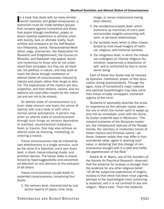Mystical Societies and Altered States of Consciousness

   n a book that deals with so many sinister            image, or sense impressions having
I  secret societies and global conspiracies, a
distinction must be made between groups
                                                        been altered;
                                                      2. the recollective-analytic level, which
that conspire against humankind and those                summons up memories of one’s past
that aspire through meditation, prayer, or               and provides insights concerning self,
direct mystical experience to achieve union              work, or personal relationships;
with divinity, God, or ultimate reality. Such
entities and endeavors as the Self-Realiza-           3. the symbolic level, which is often charac-
tion Fellowship, tantra, Transcendental Medi-            terized by vivid visual imagery of mythi-
tation, yoga, shamanism, the Association for             cal, religious, and historical symbols;
Research and Enlightenment, the Course on             4. the integrative level, in which the individ-
Miracles, and Kabbalah may appear secret                 ual undergoes an intense religious illu-
and mysterious to those who do not under-                mination, experiences a dissolution of
stand their principles, but they are all mysti-          self, and is confronted by God or some
cal, not political, in nature, and they seek to          divine being.
reach the divine through meditation or                Each of these four levels may be induced
altered states of consciousness induced by         by hypnosis, meditation, prayer, or free asso-
silence and prayer, rather than drugs or alco-     ciation during psychoanalysis. Through the
hol. The experiences of the mystics are very       ages, many of humankind’s major material
subjective, and their dreams, visions, and rev-    and spiritual breakthroughs may have come
elations are most often meant for the individ-     from these virtually unmapped, uncharted
ual and are not to be shared.                      regions of the mind.
   An altered state of consciousness is a              Students of spirituality describe the ecsta-
brain state wherein one loses the sense of         tic experience as the ultimate mystic state—
identity with one’s body or with one’s             the one in which the human spirit is swept up
normal sense perceptions. A person may             and into an immediate union with the divine.
enter an altered state of consciousness            As Evelyn Underhill says in Mysticism, “The
through such things as sensory deprivation         induced ecstasies of the Dionysian myster-
or overload, neurochemical imbalance,              ies, the metaphysical raptures of the Neopla-
fever, or trauma. One may also achieve an          tonists, the voluntary or involuntary trance of
altered state by chanting, meditating, or          Indian mystics and Christian saints—all
entering a trance.                                 these, however widely they may differ in tran-
   Trance consciousness may be induced by          scendental value, agree in claiming such
rapt attentiveness to a single stimulus, such      value, in declaring that this change of con-
as the voice of a hypnotist, one’s own heart-      sciousness brought with it a valid and ineffa-
beat, a chant, trance-inducing rituals, and        ble apprehension of the Real.”
primitive dances. The trance state is charac-         Fredric W. H. Myers, one of the founders of
terized by hypersuggestibility and concentrat-     the Society for Psychical Research, observed
ed attention on one stimulus to the exclusion      that the evidence for ecstasy is stronger than
of all others.                                     the evidence for any other religious belief.
   Trance consciousness usually leads to           “Of all the subjective experiences of religion,
expanded consciousness, comprising four            ecstasy is that which has been most urgently,
levels:                                            perhaps to the psychologist most convincing-
                                                   ly asserted; and it is not confined to any one
    1. the sensory level, characterized by sub-    religion,” Myers said. “From the medicine
       jective reports of space, time, body

C O NS PI R AC I E S   AND   SECRET SOCIETIES                                                 [311]
 