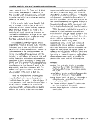 Mystical Societies and Altered States of Consciousness

man…up to St. John, St. Peter, and St. Paul,       trous results of the recreational use of LSD
with Buddha and Mahomet on the way, we             and other psychedelic drugs, and the many
find records which, though morally and intel-      charlatans who claim visions and revelations
lectually much differing, are in psychological     only to deceive the gullible. Descriptions of
essence the same.”                                 mystical revelations become almost florid as
                                                   self-proclaimed seers and mystics attempt to
   In the ecstatic state, every thought, feel-     translate their trance-state experiences into
ing, or emotion is pushed out of the mind          the language of a technically oriented society.
except for the idea of God and the emotions
of joy and love. These fill the mind to the           While skeptical psychological researchers
exclusion of nearly everything else, and are       continue to label claims of revelation and
themselves blended into a single whole. Mys-       transcendence through altered states of con-
tics do not believe God to be present, they        sciousness as delusional and self-deceptive,
feel God united with their soul.                   others call for a serious examination of the
                                                   totality of the human entity. Many
   Mystic ecstasy, to the percipient of the        researchers firmly believe that continued
experience, reveals a genuine truth. He or she     research into altered states of conscious-
is brought face-to-face with ultimate reality      ness may well reveal that humankind’s most
experienced through emotions and intuition. A      important discoveries, its highest peaks of
transcendence of the self is achieved. The         ecstasy, and its greatest moments of inspira-
mystic returns from the experience with the        tion occur in reverie, in dreams, and in states
certainty of having been somewhere else and        of consciousness currently ignored by the
having received a revelation of some remark-       professional world and the general public.
able truth, such as that reality is unitary and
divine; that even ordinary human experiences       Sources
are phenomenal; that the soul, which is the        Cardena, Etzel, et al., eds. Varieties of Anomalous
key to reality, may rise to oneness with God;         Experience: Examining the Scientific Evidence.
                                                      Washington, DC: American Psychological Associa-
or that God’s presence can be found every-
                                                      tion, 2000.
where hidden in the midst of daily life.
                                                   James, William. Varieties of Religious Experience. Gar-
   There are many reasons why the great               den City, NY: Masterworks Program, 1971.
majority of scientific researchers remain          Pearce, Joseph Chilton. The Biology of Transcendence:
                                                      A Blueprint of the Human Spirit. Rochester, VT:
doubtful about the validity of altered states of      Inner Traditions, 2002.
consciousness, such as the misuse of hypno-        Tart, Charles, ed. Altered States of Consciousness.
sis by amateur practitioners, the lack of             New York: John Wiley & Sons, 1969.
understanding by professionals and public          Underhill, Eveyln. Mysticism. 12th rev. ed. New York:
alike of the creative processes, the disas-           Dutton, 1961.




[312]                                              C O NS PI R AC I E S   AND   SECRET SOCIETIES
 