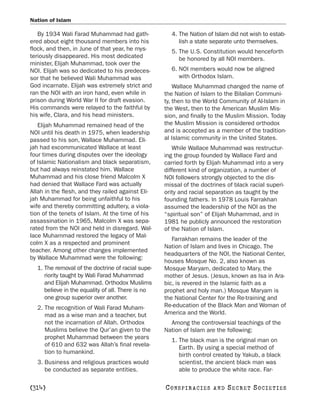 Nation of Islam

   By 1934 Wali Farad Muhammad had gath-             4. The Nation of Islam did not wish to estab-
ered about eight thousand members into his              lish a state separate unto themselves.
flock, and then, in June of that year, he mys-       5. The U.S. Constitution would henceforth
teriously disappeared. His most dedicated               be honored by all NOI members.
minister, Elijah Muhammad, took over the
NOI. Elijah was so dedicated to his predeces-        6. NOI members would now be aligned
sor that he believed Wali Muhammad was                  with Orthodox Islam.
God incarnate. Elijah was extremely strict and         Wallace Muhammad changed the name of
ran the NOI with an iron hand, even while in       the Nation of Islam to the Bilalian Communi-
prison during World War II for draft evasion.      ty, then to the World Community of Al-Islam in
His commands were relayed to the faithful by       the West, then to the American Muslim Mis-
his wife, Clara, and his head ministers.           sion, and finally to the Muslim Mission. Today
   Elijah Muhammad remained head of the            the Muslim Mission is considered orthodox
NOI until his death in 1975, when leadership       and is accepted as a member of the tradition-
passed to his son, Wallace Muhammad. Eli-          al Islamic community in the United States.
jah had excommunicated Wallace at least               While Wallace Muhammad was restructur-
four times during disputes over the ideology       ing the group founded by Wallace Fard and
of Islamic Nationalism and black separatism,       carried forth by Elijah Muhammad into a very
but had always reinstated him. Wallace             different kind of organization, a number of
Muhammad and his close friend Malcolm X            NOI followers strongly objected to the dis-
had denied that Wallace Fard was actually          missal of the doctrines of black racial superi-
Allah in the flesh, and they railed against Eli-   ority and racial separation as taught by the
jah Muhammad for being unfaithful to his           founding fathers. In 1978 Louis Farrakhan
wife and thereby committing adultery, a viola-     assumed the leadership of the NOI as the
tion of the tenets of Islam. At the time of his    “spiritual son” of Elijah Muhammad, and in
assassination in 1965, Malcolm X was sepa-         1981 he publicly announced the restoration
rated from the NOI and held in disregard. Wal-     of the Nation of Islam.
lace Muhammad restored the legacy of Mal-
                                                      Farrakhan remains the leader of the
colm X as a respected and prominent
                                                   Nation of Islam and lives in Chicago. The
teacher. Among other changes implemented
                                                   headquarters of the NOI, the National Center,
by Wallace Muhammad were the following:
                                                   houses Mosque No. 2, also known as
  1. The removal of the doctrine of racial supe-   Mosque Maryam, dedicated to Mary, the
     riority taught by Wali Farad Muhammad         mother of Jesus. (Jesus, known as Isa in Ara-
     and Elijah Muhammad. Orthodox Muslims         bic, is revered in the Islamic faith as a
     believe in the equality of all. There is no   prophet and holy man.) Mosque Maryam is
     one group superior over another.              the National Center for the Re-training and
  2. The recognition of Wali Farad Muham-          Re-education of the Black Man and Woman of
     mad as a wise man and a teacher, but          America and the World.
     not the incarnation of Allah. Orthodox          Among the controversial teachings of the
     Muslims believe the Qur’an given to the       Nation of Islam are the following:
     prophet Muhammad between the years              1. The black man is the original man on
     of 610 and 632 was Allah’s final revela-           Earth. By using a special method of
     tion to humankind.                                 birth control created by Yakub, a black
  3. Business and religious practices would             scientist, the ancient black man was
     be conducted as separate entities.                 able to produce the white race. Far-

[314]                                              C O NS PI R AC I E S   AND   SECRET SOCIETIES
 