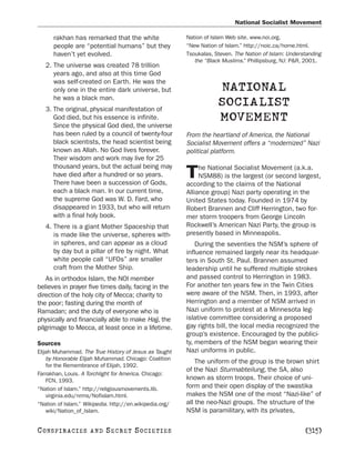 National Socialist Movement

      rakhan has remarked that the white                 Nation of Islam Web site. www.noi.org.
      people are “potential humans” but they             “New Nation of Islam.” http://noic.ca/home.html.
      haven’t yet evolved.                               Tsoukalas, Steven. The Nation of Islam: Understanding
                                                            the “Black Muslims.” Phillipsburg, NJ: P&R, 2001.
   2. The universe was created 78 trillion
      years ago, and also at this time God
      was self-created on Earth. He was the
      only one in the entire dark universe, but                      NATIONAL
      he was a black man.
   3. The original, physical manifestation of
                                                                     SOCIALIST
      God died, but his essence is infinite.                         MOVEMENT
      Since the physical God died, the universe
      has been ruled by a council of twenty-four         From the heartland of America, the National
      black scientists, the head scientist being         Socialist Movement offers a “modernized” Nazi
      known as Allah. No God lives forever.              political platform.
      Their wisdom and work may live for 25
      thousand years, but the actual being may                he National Socialist Movement (a.k.a.
      have died after a hundred or so years.
      There have been a succession of Gods,
                                                         T    NSM88) is the largest (or second largest,
                                                         according to the claims of the National
      each a black man. In our current time,             Alliance group) Nazi party operating in the
      the supreme God was W. D. Fard, who                United States today. Founded in 1974 by
      disappeared in 1933, but who will return           Robert Brannen and Cliff Herrington, two for-
      with a final holy book.                            mer storm troopers from George Lincoln
   4. There is a giant Mother Spaceship that             Rockwell’s American Nazi Party, the group is
      is made like the universe, spheres with-           presently based in Minneapolis.
      in spheres, and can appear as a cloud                  During the seventies the NSM’s sphere of
      by day but a pillar of fire by night. What         influence remained largely near its headquar-
      white people call “UFOs” are smaller               ters in South St. Paul. Brannen assumed
      craft from the Mother Ship.                        leadership until he suffered multiple strokes
   As in orthodox Islam, the NOI member                  and passed control to Herrington in 1983.
believes in prayer five times daily, facing in the       For another ten years few in the Twin Cities
direction of the holy city of Mecca; charity to          were aware of the NSM. Then, in 1993, after
the poor; fasting during the month of                    Herrington and a member of NSM arrived in
Ramadan; and the duty of everyone who is                 Nazi uniform to protest at a Minnesota leg-
physically and financially able to make Hajj, the        islative committee considering a proposed
pilgrimage to Mecca, at least once in a lifetime.        gay rights bill, the local media recognized the
                                                         group’s existence. Encouraged by the publici-
Sources                                                  ty, members of the NSM began wearing their
Elijah Muhammad. The True History of Jesus as Taught     Nazi uniforms in public.
    by Honorable Elijah Muhammad. Chicago: Coalition
                                                             The uniform of the group is the brown shirt
    for the Remembrance of Elijah, 1992.
                                                         of the Nazi Sturmabteilung, the SA, also
Farrakhan, Louis. A Torchlight for America. Chicago:
    FCN, 1993.                                           known as storm troops. Their choice of uni-
“Nation of Islam.” http://religiousmovements.lib.        form and their open display of the swastika
    virginia.edu/nrms/Nofislam.html.                     makes the NSM one of the most “Nazi-like” of
“Nation of Islam.” Wikipedia. http://en.wikipedia.org/   all the neo-Nazi groups. The structure of the
    wiki/Nation_of_Islam.                                NSM is paramilitary, with its privates,

C O NS PI R AC I E S   AND   SECRET SOCIETIES                                                          [315]
 