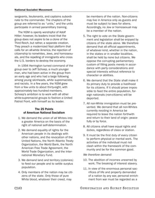 National Socialist Movement

sergeants, lieutenants, and captains subordi-           be members of the nation. Non-citizens
nate to the commander. The chapters of the              may live in America only as guests and
group are referred to as “units,” and the units         must be subject to laws for aliens.
participate in armed paramilitary training.             Accordingly, no Jew or homosexual may
    The NSM is openly worshipful of Adolf               be a member of the nation.
Hitler; however, its leaders insist that the         5. The right to vote on the State govern-
group does not aspire to be a clone of the              ment and legislation shall be enjoyed by
Third Reich, but rather, a separate creation.           citizens of the state alone. We therefore
They preach a modernized Nazi platform that             demand that all official appointments,
calls for an all-white America, the rejection of        of whatever kind, whether in the nation,
citizenship to nonwhites, Jews, and homosexu-           in the states or in smaller localities,
als, and the repelling of immigrants who cross          shall be held by none but citizens. We
the U.S. borders to destroy the economy.                oppose the corrupting parliamentary
   In 1994 Herrington turned command of the             custom of filling posts merely in accor-
group over to Jeff Schoep, a much younger               dance with party considerations and
man, who had been active in the group from              special interests without reference to
an early age and who had a large following              character or abilities.
among young skinheads, white supremacists,           6. We demand that the State shall make it
and racists. In a few years, the NSM grew               its primary duty to provide a livelihood
from a few units to about thirty-eight, with            for its citizens. If it should prove impos-
approximately two hundred members.                      sible to feed the entire population, for-
Schoep’s ambition is to work with all other             eign nationals (non-citizens) will be
white-supremacist groups to fashion a United            deported.
Patriot Front, with himself as its leader.
                                                     7. All non-White immigration must be pre-
                                                        vented. We demand that all non-Whites
                The 25 Points                           currently residing in America be
        of American National Socialism                  required to leave the nation forthwith
  1. We demand the union of all Whites into             and return to their land of origin: peace-
     a greater America on the basis of the              fully or by force.
     right of national self-determination.           8. All citizens shall have equal rights and
  2. We demand equality of rights for the               duties, regardless of class or station.
     American people in its dealings with
                                                     9. It must be the first duty of every citizen
     other nations, and the revocation of the
                                                        to perform physical or mental work. The
     United Nations, the North Atlantic Treaty
                                                        activities of the individual must not
     Organization, the World Bank, the North
                                                        clash within the framework of the com-
     American Free Trade Agreement, the
                                                        munity and be for the common good.
     World Trade Organization, and the Inter-
     national Monetary Fund.                         We therefore demand:
  3. We demand land and territory (colonies)         10. The abolition of incomes unearned by
     to feed our people and to settle surplus            work; The breaking of interest slavery.
     population.                                     11. In view of the enormous personal sac-
  4. Only members of the nation may be citi-             rifices of life and property demanded
     zens of the state. Only those of pure               of a nation by any war, personal enrich-
     White blood, whatever their creed, may              ment from war must be regarded as a

[316]                                              C O NS PI R AC I E S   AND   SECRET SOCIETIES
 