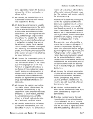 National Socialist Movement

        crime against the nation. We therefore          reform will be to ensure all members
        demand the ruthless confiscation of             of the nation receive affordable hous-
        all war profits.                                ing. The party as such stands explicitly
                                                        for private property.
   12. We demand the nationalization of all
       businesses which have been formed                However, we support the passing of a
       into corporations (trusts).                      law for the expropriation of land for
                                                        communal purposes without compen-
   13. We demand economic reform suitable
                                                        sation when deemed necessary for
       to our national requirements; The prohi-
                                                        land illegally acquired, or not adminis-
       bition of pro-marxist unions and their
                                                        tered in accordance with the national
       supplantation with National Socialist
                                                        welfare. We further demand the aboli-
       trade unions; The passing of a law insti-
                                                        tion of ground rent, the discontinuation
       tuting profit-sharing in large industrial
                                                        of all taxes on property, and the prohi-
       enterprises; The creation of a livable
                                                        bition of all speculation in land.
       wage; The restructuring of social securi-
       ty and welfare to include drug testing           The secondary land reform will be to
       for welfare recipients; The immediate            ensure the environmental integrity of
       discontinuation of all taxes on things of        the nation is preserved; By setting
       life’s necessity, such as food, clothing,        aside land for national wildlife refuges;
       shelter, medicine etc.; The replacement          By cleaning the urban, agricultural, and
       of the current tax system with a flat-rate       hydrographical (water) areas of the
       tax based on income.                             nation; By creating legislation regulat-
                                                        ing the amount of pollution, carbon
   14. We demand the treasonable system of
                                                        dioxide, greenhouse gases, and toxins
       health care be completely revolution-
                                                        released into the atmosphere; And for
       ized. We demand an end to the status
                                                        the continued research and develop-
       quo in which people die or rot away
                                                        ment of clean burning fuels and ener-
       from lack of proper treatment due to
                                                        gy sources.
       the failure of their medical coverage,
       Health Maintenance Organization, or          17. We demand the ruthless prosecution
       insurance policy. We further demand              of those whose activities are injurious
       the extensive development of insur-              to the common interest. Murderers,
       ance for old age and that prescription           rapists, pedophiles, drug dealers,
       drugs be made both affordable and                usurers, profiteers, race traitors, etc.
       accessible.                                      must be severely punished, whatever
                                                        their creed or race.
   15. We demand the creation and mainte-
       nance of a healthy middle class, the         18. We demand that Roman edict law,
       immediate communalizing of big                   which serves a materialistic new world
       department stores and their lease at a           order, be replaced by Anglo-Saxon
       cheap rate to small traders, and that            common law.
       the utmost consideration shall be
                                                    19. The state must consider a thorough
       shown to all small trades in the plac-
                                                        reconstruction of our national system
       ing of state and municipal orders.
                                                        of education with the aim of opening
   16. We demand a land reform suitable to              up to every able and hardworking Amer-
       our national requirements, that shall            ican the possibility of higher education
       be twofold in nature: The primary land           and of thus obtaining advancement.

C O NS PI R AC I E S   AND   SECRET SOCIETIES                                              [317]
 