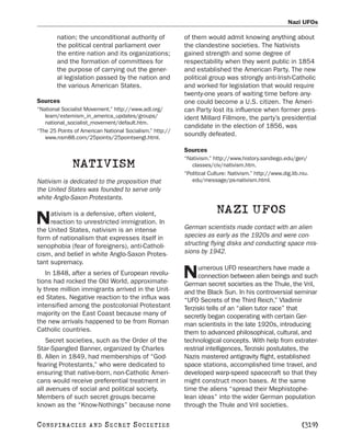 Nazi UFOs

        nation; the unconditional authority of            of them would admit knowing anything about
        the political central parliament over             the clandestine societies. The Nativists
        the entire nation and its organizations;          gained strength and some degree of
        and the formation of committees for               respectability when they went public in 1854
        the purpose of carrying out the gener-            and established the American Party. The new
        al legislation passed by the nation and           political group was strongly anti-Irish-Catholic
        the various American States.                      and worked for legislation that would require
                                                          twenty-one years of waiting time before any-
Sources                                                   one could become a U.S. citizen. The Ameri-
“National Socialist Movement.” http://www.adl.org/        can Party lost its influence when former pres-
   learn/extemism_in_america_updates/groups/              ident Millard Fillmore, the party’s presidential
   national_socialist_movement/default.htm.
                                                          candidate in the election of 1856, was
“The 25 Points of American National Socialism.” http://
   www.nsm88.com/25points/25pointsengl.html.
                                                          soundly defeated.

                                                          Sources
                                                          “Nativism.” http://www.history.sandiego.edu/gen/
              NATIVISM                                       classes/civ/nativism.htm.
                                                          “Political Culture: Nativism.” http://www.dig.lib.niu.
Nativism is dedicated to the proposition that                edu/message/ps-nativism.html.
the United States was founded to serve only
white Anglo-Saxon Protestants.

     ativism is a defensive, often violent,                             NAZI UFOS
N    reaction to unrestricted immigration. In
the United States, nativism is an intense                 German scientists made contact with an alien
form of nationalism that expresses itself in              species as early as the 1920s and were con-
xenophobia (fear of foreigners), anti-Catholi-            structing flying disks and conducting space mis-
cism, and belief in white Anglo-Saxon Protes-             sions by 1942.
tant supremacy.
                                                               umerous UFO researchers have made a
    In 1848, after a series of European revolu-
tions had rocked the Old World, approximate-
                                                          N    connection between alien beings and such
                                                          German secret societies as the Thule, the Vril,
ly three million immigrants arrived in the Unit-          and the Black Sun. In his controversial seminar
ed States. Negative reaction to the influx was            “UFO Secrets of the Third Reich,” Vladimir
intensified among the postcolonial Protestant             Terziski tells of an “alien tutor race” that
majority on the East Coast because many of                secretly began cooperating with certain Ger-
the new arrivals happened to be from Roman                man scientists in the late 1920s, introducing
Catholic countries.                                       them to advanced philosophical, cultural, and
    Secret societies, such as the Order of the            technological concepts. With help from extrater-
Star-Spangled Banner, organized by Charles                restrial intelligences, Terziski postulates, the
B. Allen in 1849, had memberships of “God-                Nazis mastered antigravity flight, established
fearing Protestants,” who were dedicated to               space stations, accomplished time travel, and
ensuring that native-born, non-Catholic Ameri-            developed warp-speed spacecraft so that they
cans would receive preferential treatment in              might construct moon bases. At the same
all avenues of social and political society.              time the aliens “spread their Mephistophe-
Members of such secret groups became                      lean ideas” into the wider German population
known as the “Know-Nothings” because none                 through the Thule and Vril societies.

C O NS PI R AC I E S   AND   SECRET SOCIETIES                                                                [319]
 