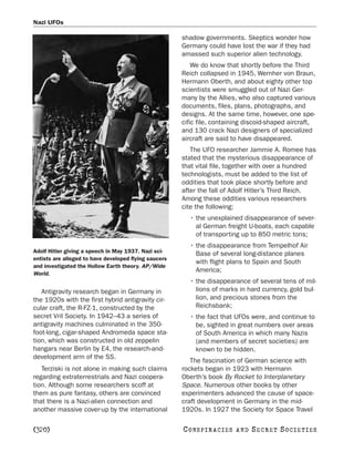 Nazi UFOs

                                                       shadow governments. Skeptics wonder how
                                                       Germany could have lost the war if they had
                                                       amassed such superior alien technology.
                                                           We do know that shortly before the Third
                                                       Reich collapsed in 1945, Wernher von Braun,
                                                       Hermann Oberth, and about eighty other top
                                                       scientists were smuggled out of Nazi Ger-
                                                       many by the Allies, who also captured various
                                                       documents, files, plans, photographs, and
                                                       designs. At the same time, however, one spe-
                                                       cific file, containing discoid-shaped aircraft,
                                                       and 130 crack Nazi designers of specialized
                                                       aircraft are said to have disappeared.
                                                          The UFO researcher Jammie A. Romee has
                                                       stated that the mysterious disappearance of
                                                       that vital file, together with over a hundred
                                                       technologists, must be added to the list of
                                                       oddities that took place shortly before and
                                                       after the fall of Adolf Hitler’s Third Reich.
                                                       Among these oddities various researchers
                                                       cite the following:
                                                         • the unexplained disappearance of sever-
                                                           al German freight U-boats, each capable
                                                           of transporting up to 850 metric tons;
                                                         • the disappearance from Tempelhof Air
Adolf Hitler giving a speech in May 1937. Nazi sci-        Base of several long-distance planes
entists are alleged to have developed flying saucers
                                                           with flight plans to Spain and South
and investigated the Hollow Earth theory. AP/Wide
                                                           America;
World.
                                                         • the disappearance of several tens of mil-
   Antigravity research began in Germany in                lions of marks in hard currency, gold bul-
the 1920s with the first hybrid antigravity cir-           lion, and precious stones from the
cular craft, the R-FZ-1, constructed by the                Reichsbank;
secret Vril Society. In 1942–43 a series of              • the fact that UFOs were, and continue to
antigravity machines culminated in the 350-                be, sighted in great numbers over areas
foot-long, cigar-shaped Andromeda space sta-               of South America in which many Nazis
tion, which was constructed in old zeppelin                (and members of secret societies) are
hangars near Berlin by E4, the research-and-               known to be hidden.
development arm of the SS.
                                                          The fascination of German science with
   Terziski is not alone in making such claims         rockets began in 1923 with Hermann
regarding extraterrestrials and Nazi coopera-          Oberth’s book By Rocket to Interplanetary
tion. Although some researchers scoff at               Space. Numerous other books by other
them as pure fantasy, others are convinced             experimenters advanced the cause of space-
that there is a Nazi-alien connection and              craft development in Germany in the mid-
another massive cover-up by the international          1920s. In 1927 the Society for Space Travel

[320]                                                  C O NS PI R AC I E S   AND   SECRET SOCIETIES
 