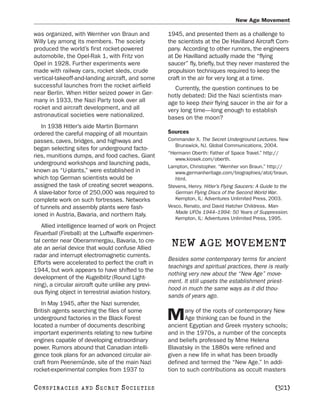 New Age Movement

was organized, with Wernher von Braun and            1945, and presented them as a challenge to
Willy Ley among its members. The society             the scientists at the De Havilland Aircraft Com-
produced the world’s first rocket-powered            pany. According to other rumors, the engineers
automobile, the Opel-Rak 1, with Fritz von           at De Havilland actually made the “flying
Opel in 1928. Further experiments were               saucer” fly, briefly, but they never mastered the
made with railway cars, rocket sleds, crude          propulsion techniques required to keep the
vertical-takeoff-and-landing aircraft, and some      craft in the air for very long at a time.
successful launches from the rocket airfield            Currently, the question continues to be
near Berlin. When Hitler seized power in Ger-        hotly debated: Did the Nazi scientists man-
many in 1933, the Nazi Party took over all           age to keep their flying saucer in the air for a
rocket and aircraft development, and all             very long time—long enough to establish
astronautical societies were nationalized.           bases on the moon?
   In 1938 Hitler’s aide Martin Bormann
ordered the careful mapping of all mountain          Sources
passes, caves, bridges, and highways and             Commander X. The Secret Underground Lectures. New
                                                        Brunswick, NJ. Global Communications, 2004.
began selecting sites for underground facto-
                                                     “Hermann Oberth: Father of Space Travel.” http://
ries, munitions dumps, and food caches. Giant
                                                        www.kiosek.com/oberth.
underground workshops and launching pads,
                                                     Lampton, Christopher. “Wernher von Braun.” http://
known as “U-plants,” were established in                www.germanheritage.com/biographies/atol/braun.
which top German scientists would be                    html.
assigned the task of creating secret weapons.        Stevens, Henry. Hitler’s Flying Saucers: A Guide to the
A slave-labor force of 250,000 was required to          German Flying Discs of the Second World War.
complete work on such fortresses. Networks              Kempton, IL: Adventures Unlimited Press, 2003.
of tunnels and assembly plants were fash-            Vesco, Renato, and David Hatcher Childress. Man-
                                                        Made UFOs 1944–1994: 50 Years of Suppression.
ioned in Austria, Bavaria, and northern Italy.
                                                        Kempton, IL: Adventures Unlimited Press, 1995.
   Allied intelligence learned of work on Project
Feuerball (Fireball) at the Luftwaffe experimen-
tal center near Oberammergau, Bavaria, to cre-
ate an aerial device that would confuse Allied
                                                      NEW AGE MOVEMENT
radar and interrupt electromagnetic currents.
                                                     Besides some contemporary terms for ancient
Efforts were accelerated to perfect the craft in
                                                     teachings and spiritual practices, there is really
1944, but work appears to have shifted to the
                                                     nothing very new about the “New Age” move-
development of the Kugelblitz (Round Light-
                                                     ment. It still upsets the establishment priest-
ning), a circular aircraft quite unlike any previ-
                                                     hood in much the same ways as it did thou-
ous flying object in terrestrial aviation history.
                                                     sands of years ago.
   In May 1945, after the Nazi surrender,
British agents searching the files of some                  any of the roots of contemporary New
underground factories in the Black Forest
located a number of documents describing
                                                     M      Age thinking can be found in the
                                                     ancient Egyptian and Greek mystery schools;
important experiments relating to new turbine        and in the 1970s, a number of the concepts
engines capable of developing extraordinary          and beliefs professed by Mme Helena
power. Rumors abound that Canadian intelli-          Blavatsky in the 1880s were refined and
gence took plans for an advanced circular air-       given a new life in what has been broadly
craft from Peenemünde, site of the main Nazi         defined and termed the “New Age.” In addi-
rocket-experimental complex from 1937 to             tion to such contributions as occult masters

C O NS PI R AC I E S   AND   SECRET SOCIETIES                                                        [321]
 