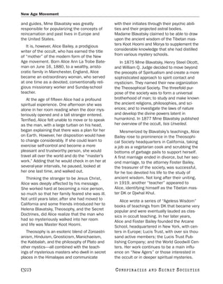 New Age Movement

and guides, Mme Blavatsky was greatly              with their initiates through their psychic abili-
responsible for popularizing the concepts of       ties and their projected astral bodies.
reincarnation and past lives in Europe and         Madame Blavatsky claimed to be able to draw
the United States.                                 upon the ancient wisdom of the Tibetan mas-
   It is, however, Alice Bailey, a prodigious      ters Koot Hoomi and Morya to supplement the
writer of the occult, who has earned the title     considerable knowledge that she had distilled
of “mother” of the modern form of the New          from various mystery schools.
Age movement. Born Alice Ann La Trobe Bate-           In 1875 Mme Blavatsky, Henry Steel Olcott,
man on June 16, 1880, to a wealthy, aristo-        and William Q. Judge decided to move beyond
cratic family in Manchester, England, Alice        the precepts of Spiritualism and create a more
became an extraordinary woman, who served          sophisticated approach to spirit contact and
at one time as a devoted, conventionally reli-     mysticism. They named their new organization
gious missionary worker and Sunday-school          the Theosophical Society. The threefold pur-
teacher.                                           pose of the society was to form a universal
   At the age of fifteen Alice had a profound      brotherhood of man; to study and make known
spiritual experience. One afternoon she was        the ancient religions, philosophies, and sci-
alone in her room reading when the door mys-       ences; and to investigate the laws of nature
teriously opened and a tall stranger entered.      and develop the divine powers latent in
Terrified, Alice felt unable to move or to speak   humankind. In 1877 Mme Blavatsky published
as the man, with a large turban on his head,       her overview of the occult, Isis Unveiled.
began explaining that there was a plan for her        Mesmerized by Blavatsky’s teachings, Alice
on Earth. However, her disposition would have      Bailey rose to prominence in the Theosophi-
to change considerably. If she could learn to      cal Society headquarters in California, taking
exercise self-control and become a more            a job as a vegetarian cook and scrubbing the
pleasant and trustworthy person, she would         bottoms of garbage pails to support herself.
travel all over the world and do the “master’s     A first marriage ended in divorce, but her sec-
work.” Adding that he would check in on her at     ond marriage, to the attorney Foster Bailey,
several-year intervals, he paused, looked at       the treasurer of the society, was successful,
her one last time, and walked out.                 for he too devoted his life to the study of
   Thinking the stranger to be Jesus Christ,       ancient wisdom. Not long after their uniting,
Alice was deeply affected by his message.          in 1919, another “teacher” appeared to
She worked hard at becoming a nice person,         Alice, identifying himself as the Tibetan mas-
so much so that her family feared she was ill.     ter DK or Djwhal Khul.
Not until years later, after she had moved to         Alice wrote a series of “Ageless Wisdom”
California and some friends introduced her to      books of teachings from DK that became very
Helena Blavatsky, Theosophy, and the Secret        popular and were eventually lauded as clas-
Doctrines, did Alice realize that the man who      sics in occult teaching. In her later years,
had so mysteriously walked into her room           Alice and Foster Bailey founded the Arcane
and life was Master Koot Hoomi.                    School, headquartered in New York, with cen-
   Theosophy is an esoteric blend of Zoroastri-    ters in Europe; Lucis Trust, with over six thou-
anism, Hinduism, Gnosticism, Manichaeism,          sand active members; the Lucis Trust Pub-
the Kabbalah, and the philosophy of Plato and      lishing Company; and the World Goodwill Cen-
other mystics—all combined with the teach-         ters. Her work continues to be a main influ-
ings of mysterious masters who dwell in secret     ence on “New Agers” or those interested in
places in the Himalayas and communicate            the occult or in deeper spiritual mysteries.

[322]                                              C O NS PI R AC I E S   AND   SECRET SOCIETIES
 