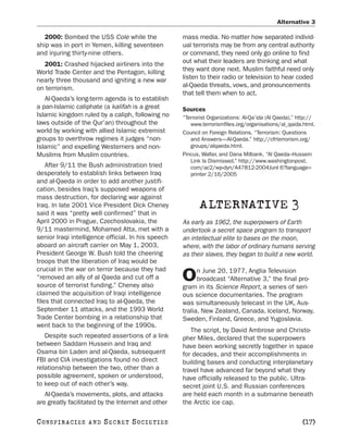 Alternative 3

   2000: Bombed the USS Cole while the              mass media. No matter how separated individ-
ship was in port in Yemen, killing seventeen        ual terrorists may be from any central authority
and injuring thirty-nine others.                    or command, they need only go online to find
  2001: Crashed hijacked airliners into the         out what their leaders are thinking and what
World Trade Center and the Pentagon, killing        they want done next. Muslim faithful need only
nearly three thousand and igniting a new war        listen to their radio or television to hear coded
on terrorism.                                       al-Qaeda threats, vows, and pronouncements
                                                    that tell them when to act.
   Al-Qaeda’s long-term agenda is to establish
a pan-Islamic caliphate (a kalifah is a great       Sources
Islamic kingdom ruled by a caliph, following no     “Terrorist Organizations: Al-Qa’ida (Al Qaeda).” http://
laws outside of the Qur’an) throughout the             www.terrorismfiles.org/organisations/al_qaida.html.
world by working with allied Islamic extremist      Council on Foreign Relations. “Terrorism: Questions
groups to overthrow regimes it judges “non-            and Answers—Al-Qaeda.” http://cfrterrorism.org/
Islamic” and expelling Westerners and non-             groups/alqaeda.html.
Muslims from Muslim countries.                      Pincus, Walter, and Dana Milbank. “Al Qaeda–Hussein
                                                       Link Is Dismissed.” http://www.washingtonpost.
    After 9/11 the Bush administration tried           com/ac2/wp-dyn/A47812-2004Junl 6?language=
desperately to establish links between Iraq            printer 2/16/2005
and al-Qaeda in order to add another justifi-
cation, besides Iraq’s supposed weapons of
mass destruction, for declaring war against
Iraq. In late 2001 Vice President Dick Cheney              ALTERNATIVE 3
said it was “pretty well confirmed” that in
April 2000 in Prague, Czechoslovakia, the           As early as 1962, the superpowers of Earth
9/11 mastermind, Mohamed Atta, met with a           undertook a secret space program to transport
senior Iraqi intelligence official. In his speech   an intellectual elite to bases on the moon,
aboard an aircraft carrier on May 1, 2003,          where, with the labor of ordinary humans serving
President George W. Bush told the cheering          as their slaves, they began to build a new world.
troops that the liberation of Iraq would be
crucial in the war on terror because they had             n June 20, 1977, Anglia Television
“removed an ally of al Qaeda and cut off a
source of terrorist funding.” Cheney also
                                                    O     broadcast “Alternative 3,” the final pro-
                                                    gram in its Science Report, a series of seri-
claimed the acquisition of Iraqi intelligence       ous science documentaries. The program
files that connected Iraq to al-Qaeda, the          was simultaneously telecast in the UK, Aus-
September 11 attacks, and the 1993 World            tralia, New Zealand, Canada, Iceland, Norway,
Trade Center bombing in a relationship that         Sweden, Finland, Greece, and Yugoslavia.
went back to the beginning of the 1990s.
                                                       The script, by David Ambrose and Christo-
   Despite such repeated assertions of a link       pher Miles, declared that the superpowers
between Saddam Hussein and Iraq and                 have been working secretly together in space
Osama bin Laden and al-Qaeda, subsequent            for decades, and their accomplishments in
FBI and CIA investigations found no direct          building bases and conducting interplanetary
relationship between the two, other than a          travel have advanced far beyond what they
possible agreement, spoken or understood,           have officially released to the public. Ultra-
to keep out of each other’s way.                    secret joint U.S. and Russian conferences
   Al-Qaeda’s movements, plots, and attacks         are held each month in a submarine beneath
are greatly facilitated by the Internet and other   the Arctic ice cap.

C O NS PI R AC I E S   AND   SECRET SOCIETIES                                                         [17]
 