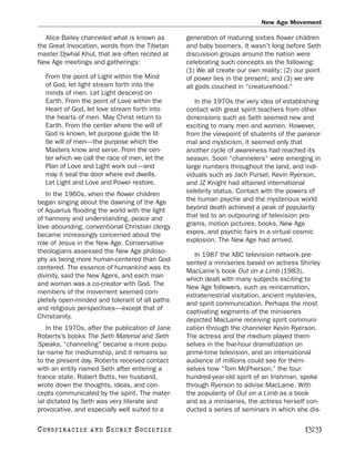 New Age Movement

   Alice Bailey channeled what is known as        generation of maturing sixties flower children
the Great Invocation, words from the Tibetan      and baby boomers. It wasn’t long before Seth
master Djwhal Khul, that are often recited at     discussion groups around the nation were
New Age meetings and gatherings:                  celebrating such concepts as the following:
                                                  (1) We all create our own reality; (2) our point
   From the point of Light within the Mind        of power lies in the present; and (3) we are
   of God, let light stream forth into the        all gods couched in “creaturehood.”
   minds of men. Let Light descend on
   Earth. From the point of Love within the          In the 1970s the very idea of establishing
   Heart of God, let love stream forth into       contact with great spirit teachers from other
   the hearts of men. May Christ return to        dimensions such as Seth seemed new and
   Earth. From the center where the will of       exciting to many men and women. However,
   God is known, let purpose guide the lit-       from the viewpoint of students of the paranor-
   tle will of men—the purpose which the          mal and mysticism, it seemed only that
   Masters know and serve. From the cen-          another cycle of awareness had reached its
   ter which we call the race of men, let the     season. Soon “channelers” were emerging in
   Plan of Love and Light work out—and            large numbers throughout the land, and indi-
   may it seal the door where evil dwells.        viduals such as Jach Pursel, Kevin Ryerson,
   Let Light and Love and Power restore.          and JZ Knight had attained international
   In the 1960s, when the flower children         celebrity status. Contact with the powers of
began singing about the dawning of the Age        the human psyche and the mysterious world
of Aquarius flooding the world with the light     beyond death achieved a peak of popularity
of harmony and understanding, peace and           that led to an outpouring of television pro-
love abounding, conventional Christian clergy     grams, motion pictures, books, New Age
became increasingly concerned about the           expos, and psychic fairs in a virtual cosmic
role of Jesus in the New Age. Conservative        explosion. The New Age had arrived.
theologians assessed the New Age philoso-
                                                     In 1987 the ABC television network pre-
phy as being more human-centered than God-
                                                  sented a miniseries based on actress Shirley
centered. The essence of humankind was its
                                                  MacLaine’s book Out on a Limb (1983),
divinity, said the New Agers, and each man
                                                  which dealt with many subjects exciting to
and woman was a co-creator with God. The
                                                  New Age followers, such as reincarnation,
members of the movement seemed com-
                                                  extraterrestrial visitation, ancient mysteries,
pletely open-minded and tolerant of all paths
                                                  and spirit communication. Perhaps the most
and religious perspectives—except that of
                                                  captivating segments of the miniseries
Christianity.
                                                  depicted MacLaine receiving spirit communi-
    In the 1970s, after the publication of Jane   cation through the channeler Kevin Ryerson.
Roberts’s books The Seth Material and Seth        The actress and the medium played them-
Speaks, “channeling” became a more popu-          selves in the five-hour dramatization on
lar name for mediumship, and it remains so        prime-time television, and an international
to the present day. Roberts received contact      audience of millions could see for them-
with an entity named Seth after entering a        selves how “Tom McPherson,” the four-
trance state. Robert Butts, her husband,          hundred-year-old spirit of an Irishman, spoke
wrote down the thoughts, ideas, and con-          through Ryerson to advise MacLaine. With
cepts communicated by the spirit. The mater-      the popularity of Out on a Limb as a book
ial dictated by Seth was very literate and        and as a miniseries, the actress herself con-
provocative, and especially well suited to a      ducted a series of seminars in which she dis-

C O NS PI R AC I E S   AND   SECRET SOCIETIES                                               [323]
 