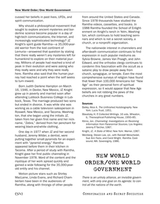 New World Order/One World Government

cussed her beliefs in past lives, UFOs, and        from around the United States and Canada.
spirit communication.                              Since 1978 thousands have studied the
   Why should a philosophical movement that        Ramtha videos, cassettes, and books. In
sought to explore ancient mysteries and bor-       1988 Ramtha founded the School of Enlight-
derline science become popular in a day of         enment on Knight’s ranch in Yelm, Washing-
high-tech communications, the Internet, and        ton, which continues to hold teaching semi-
increasingly sophisticated technology? JZ          nars and which is not a secret society, a
Knight’s spirit guide Ramtha—a 35,000-year-        church, or a nonprofit organization.
old warrior from the lost continent of                The nationwide interest in channelers and
Lemuria—answered that question by stating          after-death communication continues to find
that there really weren’t any mysteries left for   expression in such popular mediums as
humankind to explore on their material jour-       Sylvia Browne, James Van Praagh, and John
ney. Millions of people had reached a kind of      Edward, and the orthodox clergy continues to
peak in their evolution and were asking who        condemn this fascination with the occult as a
they really were and why they were really          satanic ploy to draw people away from
here. Ramtha also said that the human jour-        church, synagogue, or temple. Even the most
ney had reached a point when the self seeks        comprehensive surveys of religion have found
to turn inward.                                    that fewer than 100,000 Americans list “New
   Born Judith Darlene Hampton on March            Age” as their personal form of spiritual
16, 1946, in Dexter, New Mexico, JZ Knight         expression, so it would appear that New Age
grew up in poverty and married soon after          beliefs are not robbing the pews of the
attending Lubbock Business College in Lub-         churches in any great numbers.
bock, Texas. The marriage produced two sons
but ended in divorce. It was while she was         Sources
working as a cable television salesperson in       Bailey, Alice A. The Unfinished Autobiography. New
                                                      York: Lucis Trust, 1951.
Roswell, New Mexico, and Tacoma, Washing-
                                                   Blavatsky, H. P Collected Writings. 16 vols. Wheaton,
                                                                  .
ton, that she began using the initials JZ,
                                                      IL: Theosophical Publishing House, 1950–85.
taken from her given first name and her nick-
                                                   Klimo, Jon. Channeling: Investigations on Receiving
name, “Zebra,” derived from her penchant for          Information from Paranormal Sources. Los Angeles:
wearing black-and-white clothing.                     Jeremy P Tarcher, 1987.
                                                                .
   One day in 1977 when JZ and her second          Knight, JZ. A State of Mind. New York: Warner, 1987.
husband, Jeremy Wilder, a dentist, were            Weinberg, Steven Lee, ed., with Randall Weischedel,
putting together small pyramids for an experi-        Sue Ann Fazio, and Carol Wright. Ramtha. East-
                                                      sound, WA: Sovereignty, 1986.
ment with “pyramid energy,” Ramtha
appeared before them in their kitchen in
Tacoma. After a period of study with Ramtha,
Knight gave her first public channeling in
November 1978. Word of the content and the              NEW WORLD
mystique of her work spread quickly and
gained a wide following for the 35,000-year-
                                                     ORDER/ONE WORLD
old entity and his channel.                            GOVERNMENT
  Motion picture stars such as Shirley
MacLaine, Linda Evans, and Richard Cham-           There is an unholy alliance, an invisible govern-
berlain have been in the audiences of              ment, with only one goal on its agenda: to con-
Ramtha, along with throngs of other people         trol all the nations of the earth.

[324]                                              C O NS PI R AC I E S   AND   SECRET SOCIETIES
 