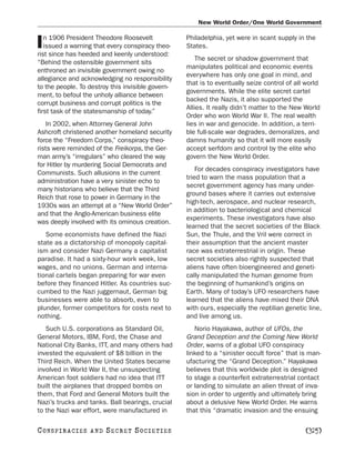 New World Order/One World Government

   n 1906 President Theodore Roosevelt             Philadelphia, yet were in scant supply in the
I  issued a warning that every conspiracy theo-
rist since has heeded and keenly understood:
                                                   States.
                                                       The secret or shadow government that
“Behind the ostensible government sits
                                                   manipulates political and economic events
enthroned an invisible government owing no
                                                   everywhere has only one goal in mind, and
allegiance and acknowledging no responsibility
                                                   that is to eventually seize control of all world
to the people. To destroy this invisible govern-
                                                   governments. While the elite secret cartel
ment, to befoul the unholy alliance between
                                                   backed the Nazis, it also supported the
corrupt business and corrupt politics is the
                                                   Allies. It really didn’t matter to the New World
first task of the statesmanship of today.”
                                                   Order who won World War II. The real wealth
    In 2002, when Attorney General John            lies in war and genocide. In addition, a terri-
Ashcroft christened another homeland security      ble full-scale war degrades, demoralizes, and
force the “Freedom Corps,” conspiracy theo-        damns humanity so that it will more easily
rists were reminded of the Freikorps, the Ger-     accept serfdom and control by the elite who
man army’s “irregulars” who cleared the way        govern the New World Order.
for Hitler by murdering Social Democrats and
                                                       For decades conspiracy investigators have
Communists. Such allusions in the current
                                                   tried to warn the mass population that a
administration have a very sinister echo to
                                                   secret government agency has many under-
many historians who believe that the Third
                                                   ground bases where it carries out extensive
Reich that rose to power in Germany in the
                                                   high-tech, aerospace, and nuclear research,
1930s was an attempt at a “New World Order”
                                                   in addition to bacteriological and chemical
and that the Anglo-American business elite
                                                   experiments. These investigators have also
was deeply involved with its ominous creation.
                                                   learned that the secret societies of the Black
   Some economists have defined the Nazi           Sun, the Thule, and the Vril were correct in
state as a dictatorship of monopoly capital-       their assumption that the ancient master
ism and consider Nazi Germany a capitalist         race was extraterrestrial in origin. These
paradise. It had a sixty-hour work week, low       secret societies also rightly suspected that
wages, and no unions. German and interna-          aliens have often bioengineered and geneti-
tional cartels began preparing for war even        cally manipulated the human genome from
before they financed Hitler. As countries suc-     the beginning of humankind’s origins on
cumbed to the Nazi juggernaut, German big          Earth. Many of today’s UFO researchers have
businesses were able to absorb, even to            learned that the aliens have mixed their DNA
plunder, former competitors for costs next to      with ours, especially the reptilian genetic line,
nothing.                                           and live among us.
   Such U.S. corporations as Standard Oil,            Norio Hayakawa, author of UFOs, the
General Motors, IBM, Ford, the Chase and           Grand Deception and the Coming New World
National City Banks, ITT, and many others had      Order, warns of a global UFO conspiracy
invested the equivalent of $8 billion in the       linked to a “sinister occult force” that is man-
Third Reich. When the United States became         ufacturing the “Grand Deception.” Hayakawa
involved in World War II, the unsuspecting         believes that this worldwide plot is designed
American foot soldiers had no idea that ITT        to stage a counterfeit extraterrestrial contact
built the airplanes that dropped bombs on          or landing to simulate an alien threat of inva-
them, that Ford and General Motors built the       sion in order to urgently and ultimately bring
Nazi’s trucks and tanks. Ball bearings, crucial    about a delusive New World Order. He warns
to the Nazi war effort, were manufactured in       that this “dramatic invasion and the ensuing

C O NS PI R AC I E S   AND   SECRET SOCIETIES                                                 [325]
 