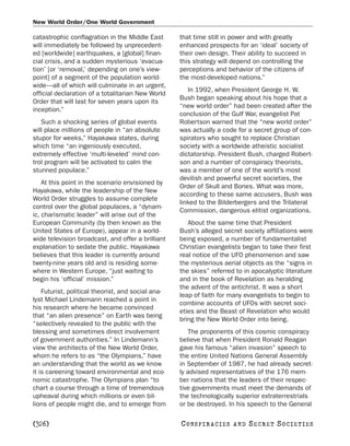 New World Order/One World Government

catastrophic conflagration in the Middle East       that time still in power and with greatly
will immediately be followed by unprecedent-        enhanced prospects for an ‘ideal’ society of
ed [worldwide] earthquakes, a [global] finan-       their own design. Their ability to succeed in
cial crisis, and a sudden mysterious ‘evacua-       this strategy will depend on controlling the
tion’ [or ‘removal,’ depending on one’s view-       perceptions and behavior of the citizens of
point] of a segment of the population world-        the most-developed nations.”
wide—all of which will culminate in an urgent,
                                                       In 1992, when President George H. W.
official declaration of a totalitarian New World
                                                    Bush began speaking about his hope that a
Order that will last for seven years upon its
                                                    “new world order” had been created after the
inception.”
                                                    conclusion of the Gulf War, evangelist Pat
   Such a shocking series of global events          Robertson warned that the “new world order”
will place millions of people in “an absolute       was actually a code for a secret group of con-
stupor for weeks,” Hayakawa states, during          spirators who sought to replace Christian
which time “an ingeniously executed,                society with a worldwide atheistic socialist
extremely effective ‘multi-leveled’ mind con-       dictatorship. President Bush, charged Robert-
trol program will be activated to calm the          son and a number of conspiracy theorists,
stunned populace.”                                  was a member of one of the world’s most
                                                    devilish and powerful secret societies, the
    At this point in the scenario envisioned by
                                                    Order of Skull and Bones. What was more,
Hayakawa, while the leadership of the New
                                                    according to these same accusers, Bush was
World Order struggles to assume complete
                                                    linked to the Bilderbergers and the Trilateral
control over the global populaces, a “dynam-
                                                    Commission, dangerous elitist organizations.
ic, charismatic leader” will arise out of the
European Community (by then known as the               About the same time that President
United States of Europe), appear in a world-        Bush’s alleged secret society affiliations were
wide television broadcast, and offer a brilliant    being exposed, a number of fundamentalist
explanation to sedate the public. Hayakawa          Christian evangelists began to take their first
believes that this leader is currently around       real notice of the UFO phenomenon and saw
twenty-nine years old and is residing some-         the mysterious aerial objects as the “signs in
where in Western Europe, “just waiting to           the skies” referred to in apocalyptic literature
begin his ‘official’ mission.”                      and in the book of Revelation as heralding
                                                    the advent of the antichrist. It was a short
    Futurist, political theorist, and social ana-
                                                    leap of faith for many evangelists to begin to
lyst Michael Lindemann reached a point in
                                                    combine accounts of UFOs with secret soci-
his research where he became convinced
                                                    eties and the Beast of Revelation who would
that “an alien presence” on Earth was being
                                                    bring the New World Order into being.
“selectively revealed to the public with the
blessing and sometimes direct involvement              The proponents of this cosmic conspiracy
of government authorities.” In Lindemann’s          believe that when President Ronald Reagan
view the architects of the New World Order,         gave his famous “alien invasion” speech to
whom he refers to as “the Olympians,” have          the entire United Nations General Assembly
an understanding that the world as we know          in September of 1987, he had already secret-
it is careening toward environmental and eco-       ly advised representatives of the 176 mem-
nomic catastrophe. The Olympians plan “to           ber nations that the leaders of their respec-
chart a course through a time of tremendous         tive governments must meet the demands of
upheaval during which millions or even bil-         the technologically superior extraterrestrials
lions of people might die, and to emerge from       or be destroyed. In his speech to the General

[326]                                               C O NS PI R AC I E S   AND   SECRET SOCIETIES
 