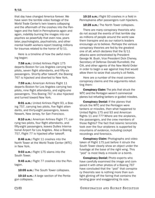 9/11

that day have changed America forever. We            10:10 a.m.: Flight 93 crashes in a field in
have seen the terrible video footage of the        Pennsylvania after passengers rush hijackers.
World Trade Center’s twin towers collapsing          10:28 a.m.: The North Tower collapses.
and the aftermath of the crashes into the Pen-
tagon and the field in Pennsylvania again and         There are many conspiracy theorists who
again, indelibly burning the images into our       do not accept the events of that terrible day
psyches so powerfully that even now, years         as millions of people around the world saw
later, psychologists, psychiatrists, and other     them transpire and as our nation’s leaders
mental health workers report treating millions     encourage us to believe. Perhaps the various
for traumas related to the horror of 9/11.         conspiracy theories are fed by the greatest
                                                   one of all, which declares that the 9/11
   Here is a timeline of how the awful morn-       attacks were orchestrated by President
ing began:                                         George W. Bush, Vice President Dick Cheney,
   7:58 a.m.: United Airlines Flight 175           Secretary of Defense Donald Rumsfeld, the
departs Boston for Los Angeles carrying two        CIA, and other agents of the New World Order
pilots, seven flight attendants, and fifty-six     in order to begin a war against Iraq that would
passengers. Shortly after takeoff, the Boeing      allow them to seize that country’s oil fields.
767 is hijacked and diverted to New York.             Here are a number of the most common
                                                   conspiracy claims and the arguments rebut-
   7:59 a.m.: American Airlines Flight 11
                                                   ting them:
departs Boston for Los Angeles carrying two
pilots, nine flight attendants, and eighty-one        Conspiracy Claim: The jets that struck the
passengers. This Boeing 767 is also hijacked       WTC and the Pentagon weren’t commercial
and turned toward New York.                        planes but refueling tankers or guided missiles.

   8:01 a.m.: United Airlines Flight 93, a Boe-        Conspiracy Denial: If the planes that
ing 757, carrying two pilots, five flight atten-   struck the WTC and the Pentagon were
dants, and thirty-eight passengers, leaves         tankers or missiles, then what happened to
Newark, New Jersey, for San Francisco.             United flights 175 and 93 and American
                                                   flights 11 and 77? Where are the airplanes,
    8:10 a.m.: American Airlines Flight 77, car-   the passengers, and the crew members of
rying two pilots, four flight attendants, and      those flights? The fact that Islamic terrorists
fifty-eight passengers, leaves Dulles Interna-     took over the four airplanes is supported by
tional Airport for Los Angeles. Also a Boeing      mountains of evidence, including cockpit
757, Flight 77 is hijacked after takeoff.          recordings and forensics.
   8:46 a.m.: Flight 11 crashes into the              Conspiracy Claim: Photographs and video
North Tower at the World Trade Center (WTC)        taken of Flight 175 just before it struck the
in New York.                                       South Tower clearly show an object under the
                                                   fuselage at the base of the right wing. This
  9:03 a.m.: Flight 175 slams into the             “pod” is most likely a missile or a bomb.
South Tower.
                                                      Conspiracy Denial: Photo experts who
   9:45 a.m.: Flight 77 crashes into the Pen-      have carefully examined the image and com-
tagon.                                             pared it with other photos of a Boeing 767
                                                   have concluded that the “pod” that conspira-
  10:05 a.m.: The South Tower collapses.
                                                   cy theorists see is nothing more than sun-
  10:10 a.m.: A large section of the Penta-        light glinting off the fairing that contains the
gon collapses.                                     landing gear and exaggerating its size.

[328]                                              C O NS PI R AC I E S   AND   SECRET SOCIETIES
 