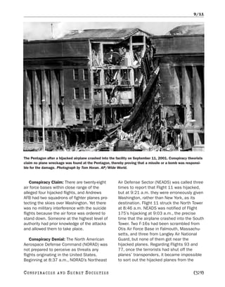 9/11




The Pentagon after a hijacked airplane crashed into the facility on September 11, 2001. Conspiracy theorists
claim no plane wreckage was found at the Pentagon, thereby proving that a missile or a bomb was responsi-
ble for the damage. Photograph by Tom Horan. AP/Wide World.



    Conspiracy Claim: There are twenty-eight             Air Defense Sector (NEADS) was called three
air force bases within close range of the                times to report that Flight 11 was hijacked,
alleged four hijacked flights, and Andrews               but at 9:21 a.m. they were erroneously given
AFB had two squadrons of fighter planes pro-             Washington, rather than New York, as its
tecting the skies over Washington. Yet there             destination. Flight 11 struck the North Tower
was no military interference with the suicide            at 8:46 a.m. NEADS was notified of Flight
flights because the air force was ordered to             175’s hijacking at 9:03 a.m., the precise
stand down. Someone at the highest level of              time that the airplane crashed into the South
authority had prior knowledge of the attacks             Tower. Two F-16s had been scrambled from
and allowed them to take place.                          Otis Air Force Base in Falmouth, Massachu-
                                                         setts, and three from Langley Air National
    Conspiracy Denial: The North American                Guard, but none of them got near the
Aerospace Defense Command (NORAD) was                    hijacked planes. Regarding Flights 93 and
not prepared to perceive as threats any                  77, once the terrorists had shut off the
flights originating in the United States.                planes’ transponders, it became impossible
Beginning at 8:37 a.m., NORAD’s Northeast                to sort out the hijacked planes from the

C O NS PI R AC I E S   AND   SECRET SOCIETIES                                                         [329]
 