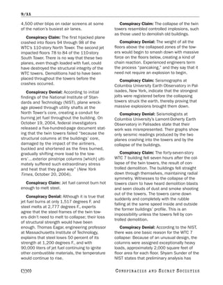 9/11

4,500 other blips on radar screens at some           Conspiracy Claim: The collapse of the twin
of the nation’s busiest air lanes.                towers resembled controlled implosions, such
                                                  as those used to demolish old buildings.
   Conspiracy Claim: The first hijacked plane
crashed into floors 94 through 98 of the             Conspiracy Denial: The weight of all the
WTC’s 110-story North Tower. The second jet       floors above the collapsed zones of the tow-
impacted floors 78 to 84 of the 110-story         ers would begin to smash down with massive
South Tower. There is no way that these two       force on the floors below, creating a kind of
planes, even though loaded with fuel, could       chain reaction. Experienced engineers term
have destroyed the structural integrity of the    the process “pancaking,” and they say that it
WTC towers. Demolitions had to have been          need not require an explosion to begin.
placed throughout the towers before the               Conspiracy Claim: Seismographs at
crashes occurred.                                 Columbia University Earth Observatory in Pal-
   Conspiracy Denial: According to initial        isades, New York, indicate that the strongest
findings of the National Institute of Stan-       jolts were registered before the collapsing
dards and Technology (NIST), plane wreck-         towers struck the earth, thereby proving that
age plowed through utility shafts at the          massive explosions brought them down.
North Tower’s core, creating a conduit for           Conspiracy Denial: Seismologists at
burning jet fuel throughout the building. On      Columbia University’s Lamont-Doherty Earth
October 19, 2004, federal investigators           Observatory in Palisades state that their
released a five-hundred-page document stat-       work was misrepresented. Their graphs show
ing that the twin towers failed “because the      only seismic readings produced by the two
structural columns at the buildings’ core,        planes crashing into the towers and by the
damaged by the impact of the airliners,           collapse of the buildings.
buckled and shortened as the fires burned,
gradually shifting more load to the tow-              Conspiracy Claim: The forty-seven-story
ers’…exterior pinstripe columns [which] ulti-     WTC 7 building fell seven hours after the col-
mately suffered such extraordinary stress         lapse of the twin towers, the result of con-
and heat that they gave way” (New York            trolled demolition. The buildings fell straight
Times, October 20, 2004).                         down through themselves, maintaining radial
                                                  symmetry. Witnesses to the collapse of the
  Conspiracy Claim: Jet fuel cannot burn hot      towers claim to have heard demolition blasts
enough to melt steel.                             and seen clouds of dust and smoke shooting
                                                  out of the towers. The towers came down
   Conspiracy Denial: Although it is true that
                                                  suddenly and completely with the rubble
jet fuel burns at only 1,517 degrees F. and
                                                  falling at the same speed inside and outside
steel melts at 2,777 degrees F., experts
                                                  the former buildings’ profile. This is an
agree that the steel frames of the twin tow-
                                                  impossibility unless the towers fell by con-
ers didn’t need to melt to collapse; their loss
                                                  trolled demolition.
of structural strength would have been
enough. Thomas Eagar, engineering professor          Conspiracy Denial: According to the NIST,
at Massachusetts Institute of Technology,         there was one basic reason for the WTC 7
explains that steel loses 50 percent of its       collapse: Because of an unusual design, the
strength at 1,200 degrees F., and with            columns were assigned exceptionally heavy
90,000 liters of jet fuel continuing to ignite    loads, approximately 2,000 square feet of
other combustible materials, the temperature      floor area for each floor. Shyam Sunder of the
would continue to rise.                           NIST states that preliminary analysis has

[330]                                             C O NS PI R AC I E S   AND   SECRET SOCIETIES
 