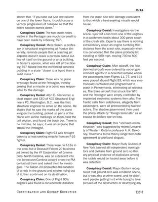 9/11

shown that “if you take out just one column       from the crash site with damage consistent
on one of the lower floors, it could cause a      to that which a heat-seeking missile would
vertical progression of collapse so that the      cause.
entire section comes down.”
                                                      Conspiracy Denial: Investigators on the
   Conspiracy Claim: The two crash holes          scene reported a fan from one of the engines
visible in the Pentagon are much too small to     in a catchment basin about 300 yards south
have been made by a Boeing 757.                   of the crash site. Experts say there is nothing
   Conspiracy Denial: Mete Sozen, a profes-       extraordinary about an engine tumbling that
sor of structural engineering at Purdue Uni-      distance from the crash site, especially when
versity, reminds people that a crashing jet       it is considered that the plane probably hit
airplane doesn’t leave a cartoon cutout out-      traveling at 500 mph, moving 700 to 800
line of itself on the ground or on a building.    feet per second.
In Sozen’s opinion, what was left of the Boe-
ing 757 flowed into the reinforced concrete          Conspiracy Claim: After takeoff, the four
building in a state “closer to a liquid than a    doomed aircraft were ordered by secret gov-
solid mass.”                                      ernment agents to a deserted airbase where
                                                  the passengers from Flights 11, 77, and 175
   Conspiracy Claim: There was no plane           were placed aboard Flight 93, which was elec-
wreckage found at the Pentagon, thereby           tronically controlled and programmed to
proving that a missile or a bomb was respon-      crash in Pennsylvania, eliminating all witness-
sible for the damage.                             es. The three aircraft that struck the WTC
   Conspiracy Denial: Allyn E. Kilsheimer, a      and the Pentagon were empty, controlled by
blast expert and CEO of KCE Structural Engi-      implanted electronic systems from afar. The
neers PC, Washington, D.C., was the first         frantic calls from cellphones, allegedly from
structural engineer to arrive on the scene. He    passengers, were all prerecorded by trained
states that he saw the marks of the plane         actors. The shadow government then used
wing on the building, picked up parts of the      the phony attack by “foreign terrorists” as an
plane with airline markings on them, held the     excuse to declare war on Iraq.
tail section, and found the black box. There is
no mistake, he says; it was an airplane that         Conspiracy Denial: This “scenario recon-
struck the Pentagon.                              struction” was suggested by retired Universi-
                                                  ty of Western Ontario professor A. K. Dewd-
   Conspiracy Claim: Flight 93 was brought        ney. Reactions to his theory range from total
down by a heat-seeking missile from an F-16       agreement to profound disgust.
fighter.
   Conspiracy Denial: There were no F-16s in         Conspiracy Claim: Mayor Rudy Giuliani of
the area, but a Dassault Falcon 20 business       New York banned all independent investiga-
jet owned by the VF Corporation of Greens-        tors and civilians from ground zero so that
boro, North Carolina, was on a descent into       any physical evidence of explosives among
the Johnstown-Cambria airport when the FAA        the rubble would be hauled away before it
contacted them and asked them to investi-         was detected.
gate. The Falcon 20 pinpointed the location          Conspiracy Denial: Mayor Giuliani recog-
of a hole in the ground and smoke rising out      nized that ground zero was a historic scene,
of it, then continued on its destination.         but it was also a crime scene, and he didn’t
  Conspiracy Claim: One of Flight 93’s            want people getting hurt while trying to take
engines was found a considerable distance         pictures of the destruction or destroying any

C O NS PI R AC I E S   AND   SECRET SOCIETIES                                              [331]
 