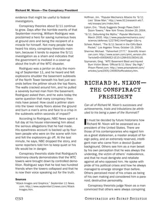 Richard M. Nixon—The Conspiracy President

evidence that might be useful to federal           Hoffman, Jim. “Popular Mechanics Attacks Its ‘9/11
investigators.                                         Lies’ Straw Man.” http://www.911research.wtc7.
                                                       net/essays/pm/index.html.
   Conspiracy theories about 9/11 continue         Lipton, Eric. “Study Suggests Design Flaws Didn’t
to grow. Days after the horrible events of that        Doom Towers.” New York Times, October 20, 2004.
September morning, William Rodriguez was           “9/11: Debunking the Myths.” Popular Mechanics,
proclaimed a hero for saving numerous lives            March 2005. http://www.popularmechanics.com/
at ground zero and being the recipient of a            science/defense/1227842.html?page=1&c=y.
miracle for himself. Not many people have          Scheer, Robert. “The 9/11 Secret in the CIA’s Back
heard his story, conspiracy theorists main-            Pocket.” Los Angeles Times, October 19, 2004.
tain, because it tends to expose the 9/11          Shermer, Michael. “Fahrenheit 2777.” Scientific Ameri-
                                                       can.com. http://www.sciam.com/print_version.cfm
investigation as a sham and indicates that             ?articleID=000DA0E2-1E15-128A-931583411B.
the government is involved in a cover-up           Szymanski, Greg. “WTC Basement Blast and Injured
about the truth of the WTC disaster.                   Burn Victim Blows ‘Official 9/11 Story’ Sky High.”
   Rodriguez was a janitor on duty the morn-           Prison Planet.com. http://www.prisonplanet.com/
                                                       articles/june2005/240605officialstory.htm.
ing of September 11, and he heard and felt
explosions shudder the basement sublevels
of the North Tower beneath his feet just sec-
onds before the jetliner struck the top floors.    RICHARD M. NIXON—
The walls cracked around him, and he pulled
a severely burned man from the basement.            THE CONSPIRACY
Rodriguez asked then, and he asks today the
same question that many conspiracy theo-               PRESIDENT
rists have posed: How could a jetliner slam
into the tower ninety floors above the ground      Can all of Richard M. Nixon’s successes and
and burn a man’s arms and face to a crisp in       achievements, trials and tribulations be attrib-
the sublevels within seconds of impact?            uted to his being a pawn of the Illuminati?
    According to Rodriguez, NBC News spent a         t must be decided by future historians how
full day at his house interviewing him about
the serious allegations that he had made.
                                                   I Richard M. Nixon will be assessed as a
                                                   president of the United States. There are
His eyewitness account is backed up by four-       those of his contemporaries who regard him
teen people who were on the scene with him         as a great statesman, a master analyst of for-
and felt the explosions go off. At the last        eign policy, and an extremely reserved, intelli-
minute, he says, NBC dropped the story, and        gent man who came from a devout Quaker
some reporters told him to keep quiet or his       background. Others see him as a man beset
life would be in danger.                           by his own perception that he was always the
    Conspiracy theorists state that Rodriguez’s    underdog, the victim of others’ malevolence,
testimony clearly demonstrates that the WTC        and that he must denigrate and retaliate
towers were brought down by controlled demo-       against all who opposed him. He spoke with
lition. Rodriguez says that he lost two hundred    pride of his political crises and how he always
friends when the towers collapsed and that he      managed to emerge stronger than before.
is now their voice speaking out for the truth.     Others perceived most of his crises as being
                                                   of his own making and considered him a para-
Sources                                            noid, destructive personality.
“Attack Images and Graphics.” September 11 News.
    com. http://www.september11news.com/Attack       Conspiracy theorists judge Nixon as a man
    Images.htm.                                    convinced that others were always conspiring

[332]                                              C O NS PI R AC I E S   AND   SECRET SOCIETIES
 