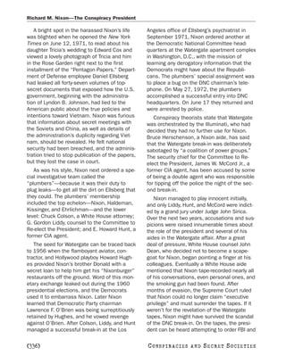 Richard M. Nixon—The Conspiracy President

   A bright spot in the harassed Nixon’s life      Angeles office of Ellsberg’s psychiatrist in
was blighted when he opened the New York           September 1971, Nixon ordered another at
Times on June 12, 1971, to read about his          the Democratic National Committee head-
daughter Tricia’s wedding to Edward Cox and        quarters at the Watergate apartment complex
viewed a lovely photograph of Tricia and him       in Washington, D.C., with the mission of
in the Rose Garden right next to the first         learning any derogatory information that the
installment of the “Pentagon Papers.” Depart-      Democrats might have about the Republi-
ment of Defense employee Daniel Ellsberg           cans. The plumbers’ special assignment was
had leaked all forty-seven volumes of top-         to place a bug on the DNC chairman’s tele-
secret documents that exposed how the U.S.         phone. On May 27, 1972, the plumbers
government, beginning with the administra-         accomplished a successful entry into DNC
tion of Lyndon B. Johnson, had lied to the         headquarters. On June 17 they returned and
American public about the true policies and        were arrested by police.
intentions toward Vietnam. Nixon was furious          Conspiracy theorists state that Watergate
that information about secret meetings with        was orchestrated by the Illuminati, who had
the Soviets and China, as well as details of       decided they had no further use for Nixon.
the administration’s duplicity regarding Viet-     Bruce Herschenson, a Nixon aide, has said
nam, should be revealed. He felt national          that the Watergate break-in was deliberately
security had been breached, and the adminis-       sabotaged by “a coalition of power groups.”
tration tried to stop publication of the papers,   The security chief for the Committee to Re-
but they lost the case in court.                   elect the President, James W. McCord Jr., a
   As was his style, Nixon next ordered a spe-     former CIA agent, has been accused by some
cial investigative team called the                 of being a double agent who was responsible
“plumbers”—because it was their duty to            for tipping off the police the night of the sec-
plug leaks—to get all the dirt on Ellsberg that    ond break-in.
they could. The plumbers’ membership                  Nixon managed to play innocent initially,
included the top echelon—Nixon, Haldeman,          and only Liddy, Hunt, and McCord were indict-
Kissinger, and Ehrlichman—and the lower            ed by a grand jury under Judge John Sirica.
level: Chuck Colson, a White House attorney;       Over the next two years, accusations and sus-
G. Gordon Liddy, counsel to the Committee to       picions were raised innumerable times about
Re-elect the President; and E. Howard Hunt, a      the role of the president and several of his
former CIA agent.                                  aides in the Watergate affair. After a great
   The seed for Watergate can be traced back       deal of pressure, White House counsel John
to 1956 when the flamboyant aviator, con-          Dean, who decided not to become a scape-
tractor, and Hollywood playboy Howard Hugh-        goat for Nixon, began pointing a finger at his
es provided Nixon’s brother Donald with a          colleagues. Eventually a White House aide
secret loan to help him get his “Nixonburger”      mentioned that Nixon tape-recorded nearly all
restaurants off the ground. Word of this mon-      of his conversations, even personal ones, and
etary exchange leaked out during the 1960          the smoking gun had been found. After
presidential elections, and the Democrats          months of evasion, the Supreme Court ruled
used it to embarrass Nixon. Later Nixon            that Nixon could no longer claim “executive
learned that Democratic Party chairman             privilege” and must surrender the tapes. If it
Lawrence F. O’Brien was being surreptitiously      weren’t for the revelation of the Watergate
retained by Hughes, and he vowed revenge           tapes, Nixon might have survived the scandal
against O’Brien. After Colson, Liddy, and Hunt     of the DNC break-in. On the tapes, the presi-
managed a successful break-in at the Los           dent can be heard attempting to order FBI and

[336]                                              C O NS PI R AC I E S   AND   SECRET SOCIETIES
 