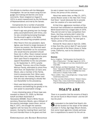 Noah’s Ark

CIA officials to interfere with the Watergate     he was in power now to lead everyone to
investigation. He can be heard using foul lan-    Christ, the prince of the universe.
guage and making anti-Semitic and racist             About two weeks later, on May 21, 1971,
comments. Nixon resigned on August 9,             James Reston wrote in the New York Times
1974, to avoid impeachment by the full House      that Nixon “would obviously like to preside
of Representatives and trial by the Senate.       over the creation of a new world order.”
   Conspiracists list a number of possible            At that time, aggressive members of the
reasons why the Illuminati disposed of Nixon:     Illuminati had scheduled an established One
   • Nixon’s ego was growing over his foreign     World Government by a target date of 1976.
     policy accomplishments with China, and       They did not wish to have competition from
     he was considering dumping Kissinger,        Nixon. And they certainly didn’t relish the
     the Illuminati’s agent in the White          thought of Nixon leading the world to “Christ,
     House, and assuming complete control.        the prince of the universe,” for their god is
                                                  “Satan, prince of the universe.”
   • After Nixon’s first vice president, Spiro
                                                     Richard M. Nixon died on April 22, 1994,
     Agnew, was forced to resign because of
                                                  in New York City, and on April 27 was buried
     income tax evasion, the Illuminati want-
                                                  on the grounds of the Nixon Library in Yorba
     ed Nelson Rockefeller as his successor,
                                                  Linda, California, next to his beloved First
     who would become president should
                                                  Lady, Pat.
     Nixon die in office. Nixon instead named
     Gerald Ford, who, when he became pres-       Sources
     ident upon Nixon’s resignation, did          Burns, Creighton. “Self-deception the Downfall of a
     appoint Rockefeller to the vice presiden-        Man of Destruction.” The Age, August 10, 1974.
     cy. On September 5, 1974, Lynette                http://150.theage.com.au/view_bestofarticle.asp?
     “Squeaky” Fromme, one of the Charles             intid=580.
     Manson Family, attempted to shoot Pres-      Isikoff, Michael, and Mark Hosenball. “Nixon and
                                                      Dixon.” Newsweek/MSNBC, March 23, 2005. http://
     ident Ford. On September 22 Sara Jane
                                                      www.MSNBC.msn.com/id/7276868/site/news
     Moore, also a member of the Family,              week/print/1/display mode/1098.
     tried to assassinate Ford. When ques-        “Nixon (1995).” http://www.lehigh.edu/~ineng/mac6/
     tioned about her motives, Moore said             mac6-histcontext.html.
     that she was attempting to elevate Nel-      “The Rise and Fall of Richard Nixon.” Modern History
     son Rockefeller to the presidency.               Project. http://www.modernhistoryproject.org/
                                                      mhp/ArticleDisplay.php?Article= FinalWarn05-4.
   • Nixon was becoming too personally
     ambitious and believing too greatly in his
     own power to accomplish change.
                                                             NOAH’S ARK
   A very interesting piece of Nixon tape was
revealed on March 23, 2005, by Michael            There is no question that the remains of Noah’s
Isikoff and Mark Hosenball of                     Ark can be found on Mount Ararat—and the CIA
Newsweek/MSNBC. Nixon’s White House               has the proof.
secretary, Rosemary Woods, was a follower of
the psychic/astrologer Jeane Dixon, and on             o prevalent is the belief that Noah’s Ark
May 4, 1971, she brought the seeress
together with her boss for a thirty-six-minute
                                                  S    can be located on the slope of the tallest
                                                  mountain in Turkey, Agri Dagi (Mount Ararat),
session. During the meeting Dixon said that       that some travel agencies include participa-
the Lord intended Nixon to be great and that      tion in expeditions to search for the ark as

C O NS PI R AC I E S   AND   SECRET SOCIETIES                                                  [337]
 