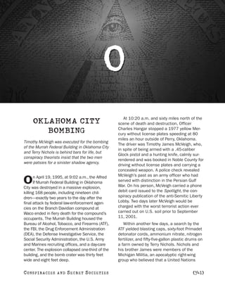 O
                                                      At 10:20 a.m. and sixty miles north of the
     OKLAHOMA CITY                                 scene of death and destruction, Officer
                                                   Charles Hangar stopped a 1977 yellow Mer-
        BOMBING                                    cury without license plates speeding at 80
                                                   miles an hour outside of Perry, Oklahoma.
Timothy McVeigh was executed for the bombing
                                                   The driver was Timothy James McVeigh, who,
of the Murrah Federal Building in Oklahoma City
                                                   in spite of being armed with a .45-caliber
and Terry Nichols is behind bars for life, but
                                                   Glock pistol and a hunting knife, calmly sur-
conspiracy theorists insist that the two men
                                                   rendered and was booked in Noble County for
were patsies for a sinister shadow agency.
                                                   driving without license plates and carrying a
                                                   concealed weapon. A police check revealed
      n April 19, 1995, at 9:02 a.m., the Alfred   McVeigh’s past as an army officer who had
O     P Murrah Federal Building in Oklahoma
       .
City was destroyed in a massive explosion,
                                                   served with distinction in the Persian Gulf
                                                   War. On his person, McVeigh carried a phone
killing 168 people, including nineteen chil-       debit card issued to the Spotlight, the con-
dren—exactly two years to the day after the        spiracy publication of the anti-Semitic Liberty
final attack by federal law-enforcement agen-      Lobby. Two days later McVeigh would be
cies on the Branch Davidian compound at            charged with the worst terrorist action ever
Waco ended in fiery death for the compound’s       carried out on U.S. soil prior to September
occupants. The Murrah Building housed the          11, 2001.
Bureau of Alcohol, Tobacco, and Firearms (ATF),       Within another few days, a search by the
the FBI, the Drug Enforcement Administration       ATF yielded blasting caps, sixty-foot Primadet
(DEA), the Defense Investigative Service, the      detonator cords, ammonium nitrate, nitrogen
Social Security Administration, the U.S. Army      fertilizer, and fifty-five-gallon plastic drums on
and Marines recruiting offices, and a day-care     a farm owned by Terry Nichols. Nichols and
center. The explosion collapsed one-third of the   his brother James were members of the
building, and the bomb crater was thirty feet      Michigan Militia, an apocalyptic right-wing
wide and eight feet deep.                          group who believed that a United Nations

C O NS PI R AC I E S   AND   SECRET SOCIETIES                                                  [341]
 