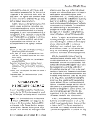 Operation Midnight Climax

to blanket the entire city with the gas and            prisoners, and they were performed with vol-
then monitor how powerfully the disorienting           unteers, very often military personnel, govern-
properties of the substance would affect the           ment agents, and CIA employees. When
population. The agents were dismayed when              experiments with LSD seemed productive, Dr.
a sudden wind arose and blew the gas away              Gottlieb exercised the carte blanche authority
before it could cause any harm.                        given to him by Dulles and began to experi-
    In 1957 CIA inspector general Lyman Kirk-          ment with the powerful hallucinogen’s effects
patrick issued an internal memo that cau-              on unsuspecting individuals. Curiosity about
tioned operatives to use utmost secrecy to             the use of the drug as an aid in sexual
protect the operation not only from enemy              entrapment in covert operations led to the
intelligence, but also from the American pub-          development of Operation Midnight Climax,
lic in general. If the American people should          known officially as MK-ULTRA Subproject-3.
learn that the CIA was engaging in activities             At first CIA agents would infiltrate large
that were unethical and illicit, such knowl-           outdoor gatherings, such as ball games and
edge could become detrimental to the                   concerts in the park, and clandestinely spray
accomplishment of the Agency’s mission.                private citizens with LSD in containers
                                                       labeled as insect repellent. Later, agents
Sources                                                would infiltrate private cocktail parties and
Elliston, Jon. “MK-ULTRA: CIA Mind Control.” http://   spray the unsuspecting guests with LSD in
    peyote.com/jonstef/mkultra.htm.
Marks, John. The Search for the Manchurian Candi-
                                                       containers marked as deodorant or perfume.
    date: The CIA and Mind Control. New York: Times        With the expressed mission of learning
    Books, 1979.
                                                       more about sexual behavior under LSD, Opera-
“Project MKULTRA.” Wikipedia. http://en.wikipedia.
    org/wiki/MKULTRA.                                  tion Midnight Climax set up a number of apart-
Taylor, Sid. “A History of Secret CIA Mind Control     ments to be used for sexual encounters. Pros-
    Research.” Project Freedom. http://www.mind        titutes in the employ of the agency would solic-
    controlforums.com/pro-freedom.co.uk/skeletons_     it unsuspecting men and slip LSD in their
    1.html.                                            drinks before returning with them to the apart-
Thomas, Evan. The Very Best Men. New York: Simon &
                                                       ments and having sex. Two-way mirrors allowed
    Schuster, 1995.
Zepezauer, Mark. The CIA’s Greatest Hits. Tucson:
                                                       the researchers to observe the responses and
    Odonian, 1994.                                     reactions of the men while under the influence
                                                       of the drug. After a period of interpreting the
                                                       one-on-one drug reactions of the prostitutes’
      OPERATION                                        clients, Midnight Climax established several
                                                       brothels in Greenwich Village and San Francis-
   MIDNIGHT CLIMAX                                     co in order to study the drug-induced sexual
                                                       behavior of a larger cross section of men. Two-
It wasn’t Candid Camera behind those two-way
                                                       way mirrors once again permitted the CIA
mirrors, but the CIA, filming unsuspecting, unwill-
                                                       researchers to film the prostitutes and their
ing, LSD-drugged men having sex with prostitutes.
                                                       LSD-dosed clients for later interpretation.
    he CIA’s experiments with mind-control                In 1972 Richard Helms, the CIA director at
T   known as MK-ULTRA were begun on the
orders of CIA director Allen Dulles in 1953
                                                       that time, ordered the records of MK-ULTRA
                                                       and all its various subprojects destroyed. Nev-
and headed by Dr. Sidney Gottlieb. Many of             ertheless, in 1975, a Senate investigating
the early tests focused on drugs that might            committee found enough information about
become “truth serums” for interrogations of            Operation Midnight Climax to observe not only

C O NS PI R AC I E S   AND   SECRET SOCIETIES                                                    [345]
 