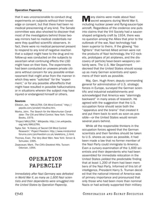 Operation Paperclip

that it was unconscionable to conduct drug                      any claims were made about Nazi
experiments on subjects without their knowl-
edge or consent, but that there had been no
                                                         M      secret weapons during World War II,
                                                         including nuclear power and flying-saucer-type
medical prescreening of any kind. The Senate             aircraft. Regardless of the credence one puts
committee was also shocked to discover that              into claims that the Vril Society had a saucer-
most of the investigators behind those two-              shaped antigravity craft by 1934, there was
way mirrors had no medical credentials nor               no question among the Allies that prior to the
were they qualified scientific observers. In             outbreak of the war, Nazi technology had
fact, there were no medical personnel present            been superior to theirs. If the glowing “foo
to respond to any kind of negative reaction              fighters” that harried Allied airmen were not
that a subject might have to the drug and no             the products of Nazi technology, the V-2 rock-
follow-up was conducted on the subjects to               ets, prototypes of jet airplanes, and the dis-
ascertain what continuing effects the LSD                covery of particle/laser-beam weaponry cer-
might have on their lives. The experiments               tainly were. The U.S. War Department
had been conducted on unaware private citi-              decreed that the United States should scoop
zens without concern for any possible embar-             up as many German scientists and speci-
rassment that might arise from the manner in             mens of their work as possible.
which they were “solicited” for the “experi-                 Maj. Gen. Hugh Knerr, deputy commanding
ment,” or for any possible aftereffects that             general for administration of U.S. strategic
might have resulted in possible hallucinations           forces in Europe, surveyed the German scien-
or in situations wherein the subject may have            tific and industrial establishments and
injured or endangered himself or others.                 acknowledged that America was “alarmingly
                                                         backward” in many areas of research. He
Sources
                                                         agreed with the suggestion that the U.S.
Elliston, Jon. “MK-ULTRA: CIA Mind Control.” http://
    peyote.com/jonstef/mkultra.htm.
                                                         occupation force should seize both the
Marks, John. The Search for the Manchurian Candi-
                                                         “apparatus and the brains” that created it
    date: The CIA and Mind Control. New York: Times      and put them back to work as soon as pos-
    Books, 1979.                                         sible—or the United States would remain
“Project MKULTRA.” Wikipedia. http://en.wikipedia.       several years behind.
    org/wiki/MKULTRA.
                                                            While all the responsible thinkers in the
Taylor, Sid. “A History of Secret CIA Mind Control
    Research.” Project Freedom. http://www.mindcontrol
                                                         occupation forces agreed that the German
    forums.com/pro-freedom.co.uk/skeletons_1.html.       scientists and their families should be taken
Thomas, Evan. The Very Best Men. New York: Simon &       to U.S. shores as soon as possible, it had
    Schuster, 1995.                                      been made a law that no former member of
Zepezauer, Mark. The CIA’s Greatest Hits. Tucson:        the Nazi Party could immigrate to America.
    Odonian, 1994.                                       Even a cursory examination of the 1,600 sci-
                                                         entists and their dependents who had been
                                                         assembled for immediate relocation in the
            OPERATION                                    United States yielded the predictable finding
                                                         that at least 1,200 of them had been mem-
            PAPERCLIP                                    bers of the Nazi Party. Informed of this bit of
                                                         intelligence, President Harry S. Truman decid-
Immediately after Nazi Germany was defeated              ed that the national interest of America was
in World War II, as many as 1,600 Nazi scien-            of primary importance and pronounced that
tists and their dependents were smuggled into            only those who had been more than nominal
the United States by Operation Paperclip.                Nazis or had actively supported their military

[346]                                                    C O NS PI R AC I E S   AND   SECRET SOCIETIES
 