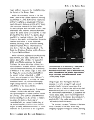 Order of the Golden Dawn

magi. Mathers expanded the rituals to create
the format of the Golden Dawn.
   When the Isis-Urania Temple of the Her-
metic Order of the Golden Dawn was formally
established in 1888, its hierarchy was based
on the Tree of Life as structured in the Kab-
balah. Wescott, Mathers, and Dr. W. R. Wood-
man, supreme magus of the Rosicrucian
Society of Anglia, were the three “Chiefs, Sec-
ond Order,” who received direction from enti-
ties on the astral plane known as the “Secret
Chiefs of the Third Order.” The Golden Dawn
taught three magical systems—the Key of
Solomon, Abra-Melin, and Enochian. Students
received instruction in astral projection,
alchemy, astrology, tarot, automatic writing,
and clairvoyance. Arcane information was
also derived from the Egyptian Book of the
Dead, the Chaldean Oracles, and the Prophet-
ic Books of William Blake.
    Annie Horniman, sponsor of the Abbey The-
atre in Dublin, was also a benefactor of the
Golden Dawn. She withdrew her support in
1896 when Mathers claimed the Secret
Chiefs on the astral plane had initiated him
into their ranks. Although Mathers had spent      Aleister Crowley in his mid-teens (c. 1890) with an
considerable time translating the manuscript      assortment of occult instruments. He would
of The Book of the Sacred Magic of Abra-Melin     become a member of the Order of the Golden Dawn,
the Mage, he was eventually expelled from         which harbored one of the greatest repositories of
the society he had cofounded. In 1897             magic knowledge in the Western world. Hulton
doubts also arose over certain of Wescott’s       Archive/Getty Images.
questionable activities in founding the order,
and Florence Farr, the mistress of the play-      stage magic) drew its impetus from the
wright George Bernard Shaw, assumed the           release of psychic energy through sexual
title of Chief of the Second Order.               activity. Crowley became known as a drug
    In 1898 the notorious Aleister Crowley was    fiend, an author of vile books, and the spread-
initiated into the order and rose rapidly         er of obscene practices. Crowley’s own moth-
through the degrees. Crowley (Edward Alexan-      er, a fundamentalist Christian, dubbed him the
der Crowley, 1875–1947) is one of the most        “Great Beast 666,” a diabolical image drawn
controversial figures in the annals of modern     from the book of Revelation. Before Crowley’s
occultism. He believed that most of               death in 1947, he had a reputation as the
humankind’s ills are caused by inhibition of      “wickedest man in the world.”
the sexual impulses; therefore, much of his          The stresses between Crowley and Mathers
Magick (Crowley added the terminal “k” to dif-    soon increased to the point where they
ferentiate the true science of the Magi from      allegedly engaged in magickal warfare, sending

C O NS PI R AC I E S   AND   SECRET SOCIETIES                                                  [349]
 