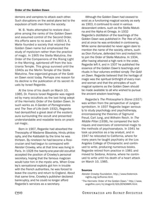 Order of the Golden Dawn

demons and vampires to attack each other.               Although the Golden Dawn had ceased to
Such disruptions on the astral plane led to the     exist as a functioning magical society as early
expulsion of both men from the society.             as 1903, it continued to exist in various
                                                    descendant orders, such as the Stella Matuti-
   W. B. Yeats attempted to restore disci-
                                                    na and the Alpha et Omega. In 1932
pline among the ranks of the Golden Dawn
                                                    Regardie’s distillation of the teachings of the
and assumed control of the Second Order.
                                                    Golden Dawn was published in The Tree of Life,
His efforts were to no avail. In 1903 A. E.
                                                    and at once he was embroiled in controversy.
Waite founded a society that retained the
                                                    While some demanded he never again dare to
Golden Dawn name but emphasized the
                                                    mention the name of the society, others, such
study of mysticism rather than the practice
                                                    as Dion Fortune, defended him and invited him
of magic. In 1905 the Stella Matutina, the
                                                    to join the Order of Stella Matutina. In 1934,
Order of the Companions of the Rising Light
                                                    after having attained a high rank in the order,
in the Morning, splintered off from the Isis-
                                                    Regardie left it, and in 1937 he published the
Urania Temple. This group survived until the
                                                    essence of the Golden Dawn’s teachings and
1940s as the Merlin Temple of the Stella
                                                    rituals in four volumes entitled simply The Gold-
Matutina. Few organized groups of the Gold-
                                                    en Dawn. Regardie believed that the heritage of
en Dawn exist today. Perhaps one reason for
                                                    magic was the spiritual birthright of every man
its decline is the publication of its secret rit-
                                                    and woman and that the principles of such
uals by Israel Regardie.
                                                    magical systems as the Golden Dawn should
   At the time of his death on March 10,            be made available to all who wished to pursue
1985, Dr. Francis Israel Regardie was regard-       the ancient wisdom teachings.
ed by many occultists as the last living adept
                                                        Regardie’s The Philosopher’s Stone (1937)
of the Hermetic Order of the Golden Dawn. In
                                                    was written from the perspective of Jungian
such works as A Garden of Pomegranates
                                                    symbolism. In 1937 Regardie began serious-
and The Tree of Life (both 1932), Regardie
                                                    ly to study psychology and psychotherapy,
had demystified a great deal of the esoteric
                                                    encompassing the theories of Sigmund
aura surrounding the occult and presented
                                                    Freud, Carl Jung, and Wilhelm Reich. In The
understandable and readable texts on practi-
                                                    Middle Pillar (1938), he compared the tech-
cal magic.
                                                    niques and exercises of ceremonial magic to
   Born in 1907, Regardie had absorbed the          the methods of psychoanalysis. In 1941 he
Theosophy of Madame Blavatsky, Hindu philos-        took up practice as a lay analyst, and in
ophy, and the Kabbalah by the time he was           1947 he relocated to California, where for
thirteen. By nineteen he had become a Rosi-         many years he taught psychiatry at the Los
crucian and had begun to correspond with            Angeles College of Chiropractic and contin-
Aleister Crowley, who at that time was living in    ued to write, producing numerous books.
Paris. In 1928 the twenty-one-year-old occultist    Regardie retired from practice in 1981 and
accepted the position of Crowley’s personal         moved to Sedona, Arizona, where he contin-
secretary, hoping that the famous magician          ued to write until his death of a heart attack
would tutor him in the mystic arts. When Crow-      on March 10, 1985.
ley’s sensational exploits got him in trouble
with the French authorities, he was forced to       Sources
leave the country and return to England. About      Aleister Crowley Foundation. http://www.thelemick-
that same time, Crowley’s publisher declared           nights.org/acfhome.html.
bankruptcy, and he could no longer afford           “The Hermetic Order of the Golden Dawn.” http://www.
Regardie’s services as a secretary.                    angelfire.com/nt/dragon9/GOLDENDAWN.html.


[350]                                               C O NS PI R AC I E S   AND   SECRET SOCIETIES
 