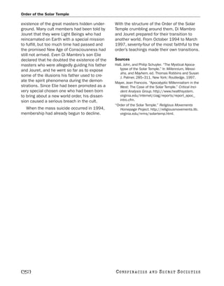 Order of the Solar Temple

existence of the great masters hidden under-    With the structure of the Order of the Solar
ground. Many cult members had been told by      Temple crumbling around them, Di Mambro
Jouret that they were Light Beings who had      and Jouret prepared for their transition to
reincarnated on Earth with a special mission    another world. From October 1994 to March
to fulfill, but too much time had passed and    1997, seventy-four of the most faithful to the
the promised New Age of Consciousness had       order’s teachings made their own transitions.
still not arrived. Even Di Mambro’s son Elie
declared that he doubted the existence of the   Sources
masters who were allegedly guiding his father   Hall, John, and Philip Schuyler. “The Mystical Apoca-
and Jouret, and he went so far as to expose        lypse of the Solar Temple.” In Millennium, Messi-
                                                   ahs, and Mayhem, ed. Thomas Robbins and Susan
some of the illusions his father used to cre-      J. Palmer, 285–311. New York: Routledge, 1997.
ate the spirit phenomena during the demon-      Mayer, Jean Francois. “Apocalyptic Millennialism in the
strations. Since Elie had been promoted as a       West: The Case of the Solar Temple.” Critical Inci-
very special chosen one who had been born          dent Analysis Group. http://www.healthsystem.
to bring about a new world order, his dissen-      virginia.edu/internet/ciag/reports/report_apoc_
sion caused a serious breach in the cult.          intro.cfm.
                                                “Order of the Solar Temple.” Religious Movements
  When the mass suicide occurred in 1994,          Homepage Project. http://religiousmovements.lib.
membership had already begun to decline.           virginia.edu/nrms/solartemp.html.




[352]                                           C O NS PI R AC I E S   AND   SECRET SOCIETIES
 