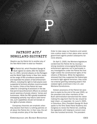 P
                                                    Order to take away our freedoms and substi-
   PATRIOT ACT/                                     tute a police state in their place when secret
                                                    government agents predict cataclysmic ter-
HOMELAND SECURITY                                   rorist attacks.
Skeptics say the Patriot Act is another ploy of         On April 3, 2005, the Montana legislature
the New World Order to steal our freedom.           condemned the Patriot Act by issuing a
                                                    strong resolution encouraging Montana law-
     he Patriot Act, which President George W.      enforcement agencies not to participate in
T    Bush signed six weeks after the Septem-
ber 11, 2001, terrorist attacks on the Pentagon
                                                    any investigations under the Patriot Act that
                                                    might violate the constitutional rights of the
and the World Trade Center in New York, boost-      citizens of Montana. While the legislators
ed the range of FBI surveillance parameters         stressed that they supported the federal gov-
and expanded the powers of law-enforcement          ernment’s fight against terrorism, they could
officers, including the right to hold anyone even   not endorse granting sweeping powers that
suspected of terrorist activities incommunicado     violated rights enshrined in the U.S. and
for months. Critics of the Patriot Act have         Montana Constitutions.
called for a tempering of provisions in the law
                                                       Sixteen provisions of the Patriot Act were
that permit law-enforcement officers to conduct
                                                    due to expire by the end of the year 2005, so
secret searches of private citizens’ homes and
                                                    the president and other members of the
businesses. While the FBI’s greatly broadened
                                                    Bush administration barnstormed the nation
wiretapping authority may help to catch terror-
                                                    making the argument that the law should be
ists, such capabilities should not trample on
                                                    kept intact—or expanded. On June 9, 2005,
the rights of private citizens.
                                                    in Columbus, Ohio, President George W. Bush
    Conspiracy theorists are emphatic when          spoke to the Ohio State Patrol Academy and
they declare that there is nothing patriotic at     Congress to renew the Patriot Act, crediting
all about the Patriot Act. In their view, the act   the legislation with helping to convict more
is simply another ploy of the New World             than two hundred terrorists. The president

C O NS PI R AC I E S   AND   SECRET SOCIETIES                                                [353]
 