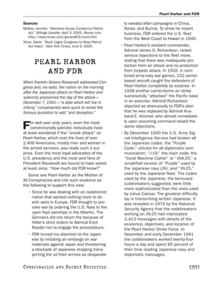 Pearl Harbor and FDR

Sources                                                  ly needed after campaigns in China,
McKee, Jennifer. “Montana House Condemns Patriot         Korea, and Burma. To show he meant
   Act.” Billings Gazette, April 3, 2005. Rense.com.     business, FDR ordered the U.S. fleet
   http://www.rense.com/general63/mont.htm.
                                                         from the West Coast to Hawaii in 1940.
Stout, David. “Bush Urges Congress to Keep Patriot
   Act Intact.” New York Times, June 9, 2005.          • Pearl Harbor’s resident commander,
                                                         Admiral James O. Richardson, raised
                                                         serious objections to the fleet move,
       PEARL HARBOR                                      stating that there was inadequate pro-
                                                         tection from air attack and no protection
          AND FDR                                        from torpedo attack. In 1932, in com-
                                                         bined army-navy war games, 152 carrier-
When Franklin Delano Roosevelt addressed Con-            based aircraft caught the defenders of
gress and, via radio, the nation on the morning          Pearl Harbor completely by surprise. In
after the Japanese attack on Pearl Harbor and            1938 another carrier-borne air strike
solemnly proclaimed the day of the attack—               successfully “attacked” the Pacific base
December 7, 1941—“a date which will live in              in an exercise. Admiral Richardson
infamy,” conspiracists were quick to revise the          objected so strenuously to FDR’s plan
famous quotation to add “and deception.”                 that he was replaced by Admiral Hus-
                                                         band E. Kimmel, who almost immediate-
    or well over sixty years, even the most              ly upon assuming command raised the
F   conventionally patriotic individuals have
at least wondered if the “sneak attack” on
                                                         same objections.
                                                       • By December 1940 the U.S. Army Sig-
Pearl Harbor, which cost the lives of over               nal Intelligence Service had broken all
2,400 Americans, mostly men and women in                 the Japanese codes: the “Purple
the armed services, was really such a sur-               Code,” utilized for all diplomatic com-
prise. Even the most loyal advocates of the              munication; “J-19,” the main code; the
U.S. presidency and the most avid fans of                “Coral Machine Cipher” or “JNA-20,” a
President Roosevelt are bound to have asked              simplified version of “Purple” used by
at least once, “How much did FDR know?”                  the Japanese navy (JN); and “JN-25,”
    Some see Pearl Harbor as the Mother of               used by the Japanese fleet. The codes
All Conspiracies and cite such evidence as               used by the Japanese, the bemused
the following to support this view:                      codebreakers suggested, were little
                                                         more sophisticated than the ones used
   • Since he was dealing with an isolationist           by Julius Caesar. The greatest difficulty
     nation that wanted nothing more to do               lay in transcribing written Japanese. It
     with wars in Europe, FDR thought to pro-            was revealed in 1979 by the National
     voke war by ordering the U.S. Navy to fire          Security Agency that the codebreakers
     upon Nazi warships in the Atlantic. The             working on JN-25 had intercepted
     Germans did not return fire because of              2,413 messages with details of the
     Hitler’s strict orders to Admiral Erich             existence, objectives, and location of
     Raeder not to engage the provocateurs.              the Pearl Harbor Strike Force. In
   • FDR turned his attention to the Japan-              November and early December 1941
     ese by initiating an embargo on war                 the codebreakers worked twenty-four
     materials against Japan and threatening             hours a day and spent 85 percent of
     a blockade of Japanese shipping trans-              their time reading Japanese navy and
     porting the oil their armies so desperate-          diplomatic messages.

C O NS PI R AC I E S   AND   SECRET SOCIETIES                                                [355]
 