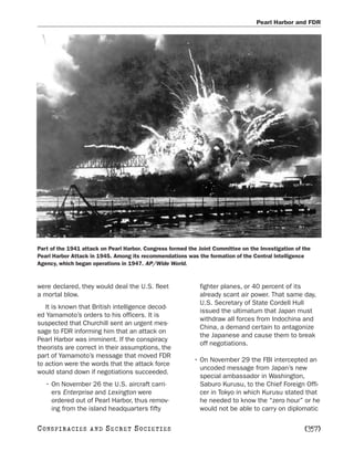 Pearl Harbor and FDR




Part of the 1941 attack on Pearl Harbor. Congress formed the Joint Committee on the Investigation of the
Pearl Harbor Attack in 1945. Among its recommendations was the formation of the Central Intelligence
Agency, which began operations in 1947. AP/Wide World.



were declared, they would deal the U.S. fleet                fighter planes, or 40 percent of its
a mortal blow.                                               already scant air power. That same day,
                                                             U.S. Secretary of State Cordell Hull
   It is known that British intelligence decod-
                                                             issued the ultimatum that Japan must
ed Yamamoto’s orders to his officers. It is
                                                             withdraw all forces from Indochina and
suspected that Churchill sent an urgent mes-
                                                             China, a demand certain to antagonize
sage to FDR informing him that an attack on
                                                             the Japanese and cause them to break
Pearl Harbor was imminent. If the conspiracy
                                                             off negotiations.
theorists are correct in their assumptions, the
part of Yamamoto’s message that moved FDR
                                                           • On November 29 the FBI intercepted an
to action were the words that the attack force
                                                             uncoded message from Japan’s new
would stand down if negotiations succeeded.
                                                             special ambassador in Washington,
   • On November 26 the U.S. aircraft carri-                 Saburo Kurusu, to the Chief Foreign Offi-
     ers Enterprise and Lexington were                       cer in Tokyo in which Kurusu stated that
     ordered out of Pearl Harbor, thus remov-                he needed to know the “zero hour” or he
     ing from the island headquarters fifty                  would not be able to carry on diplomatic

C O NS PI R AC I E S   AND   SECRET SOCIETIES                                                        [357]
 