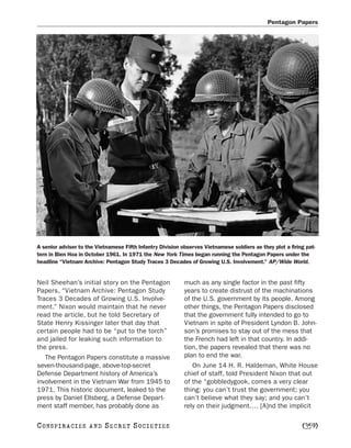 Pentagon Papers




A senior adviser to the Vietnamese Fifth Infantry Division observes Vietnamese soldiers as they plot a firing pat-
tern in Bien Hoa in October 1961. In 1971 the New York Times began running the Pentagon Papers under the
headline “Vietnam Archive: Pentagon Study Traces 3 Decades of Growing U.S. Involvement.” AP/Wide World.


Neil Sheehan’s initial story on the Pentagon                much as any single factor in the past fifty
Papers, “Vietnam Archive: Pentagon Study                    years to create distrust of the machinations
Traces 3 Decades of Growing U.S. Involve-                   of the U.S. government by its people. Among
ment.” Nixon would maintain that he never                   other things, the Pentagon Papers disclosed
read the article, but he told Secretary of                  that the government fully intended to go to
State Henry Kissinger later that day that                   Vietnam in spite of President Lyndon B. John-
certain people had to be “put to the torch”                 son’s promises to stay out of the mess that
and jailed for leaking such information to                  the French had left in that country. In addi-
the press.                                                  tion, the papers revealed that there was no
   The Pentagon Papers constitute a massive                 plan to end the war.
seven-thousand-page, above-top-secret                          On June 14 H. R. Haldeman, White House
Defense Department history of America’s                     chief of staff, told President Nixon that out
involvement in the Vietnam War from 1945 to                 of the “gobbledygook, comes a very clear
1971. This historic document, leaked to the                 thing: you can’t trust the government; you
press by Daniel Ellsberg, a Defense Depart-                 can’t believe what they say; and you can’t
ment staff member, has probably done as                     rely on their judgment.… [A]nd the implicit

C O NS PI R AC I E S   AND   SECRET SOCIETIES                                                               [359]
 