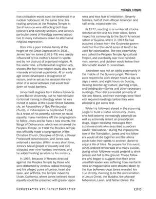 Peoples Temple

that civilization would soon be destroyed in a     ness and less fear of retaliation. Seventy
nuclear holocaust. At the same time, his           families, half of them African American and
healing services at the Peoples Temple in          half white, moved with him.
San Francisco were attracting both true
                                                      In 1977, reacting to a number of attacks
believers and curiosity seekers, and Jones’s
                                                   directed at him and his inner circle, Jones
particular brand of theology seemed attrac-
                                                   moved his community to the South American
tive to many individuals drawn to alternative
                                                   nation of Guyana, where in 1974 he had
religious expression.
                                                   acquired a lease from the Guyanese govern-
    Born into a poor Indiana family at the         ment for four thousand acres of land to be
height of the Great Depression in 1931,            used for colonization. The new community
James Warren Jones (1931–78) was deeply            was called the Peoples Temple Agricultural
influenced by his mother’s belief in spirits       Project, and eventually over nine hundred
and by her distrust of organized religion. At      men, women, and children would follow their
the same time, a Pentecostal neighbor lady         charismatic leader to Jonestown.
showed the boy how religion could also be an
                                                      Jonestown was not an idyllic community in
intensely emotional experience. At an early
                                                   the middle of the Guyana jungle. Members
age Jones developed a repugnance of
                                                   were required to work eleven hours a day, six
racism, and he set as his mission the cre-
                                                   days a week, and eight hours on Sunday,
ation of a social activism that would tear
                                                   clearing land for agriculture, planting crops,
down all racial barriers.
                                                   and building dormitories and other necessary
   Jones held degrees from Indiana Universi-       buildings. Their diet consisted primarily of
ty and Butler University, but he had received      rice and beans, and their evenings were filled
no formal training in theology when he was         with required meetings before they were
invited to speak at the Laurel Street Taberna-     allowed to get some rest.
cle, an Assemblies of God Pentecostal
                                                      While his followers slaved in the steaming
church, in Indianapolis in September 1954.
                                                   jungle to build a viable community, Jones,
As a result of his powerful sermon on racial
                                                   who had become increasingly paranoid as
equality, many members left the congregation
                                                   well as extremely reliant on prescription
to follow Jones and to form a new church, the
                                                   drugs, began receiving messages from
Wings of Deliverance, which was renamed the
                                                   extraterrestrials who described a process
Peoples Temple. In 1960 the Peoples Temple
                                                   called “Translation.” During the implementa-
was officially made a congregation of the
                                                   tion of the Translation, Jones and his follow-
Christian Church, Disciples of Christ, a liberal
                                                   ers would all die together and the aliens
Protestant denomination, and Jones was
                                                   would take their spirits to another planet to
ordained a minister. Within a very short time,
                                                   enjoy a life of bliss. To prepare for this event,
Jones’s social gospel of equality and love
                                                   Jones ordered rehearsals of a mass suicide,
attracted over nine hundred members, and
                                                   during which followers would pretend to drink
he added healing services to his ministry.
                                                   poison and fall to the ground. Those follow-
  In 1965, because of threats directed             ers who began to suggest that their once
against the Peoples Temple by those who            unselfish leader was suffering from mental ill-
were disturbed by Jones’s radical theology         ness or megalomania were shouted down by
and his alleged cures of cancer, heart dis-        the true believers once Jones revealed his
ease, and arthritis, the Temple moved to           true divinity, claiming to be the reincarnation
Ukiah, California, where Jones believed racial     of Jesus Christ, the Buddha, the pharaoh
equality could be preached with greater open-      Akhenaten, Lenin, and Father Divine, the

C O NS PI R AC I E S   AND   SECRET SOCIETIES                                                 [361]
 