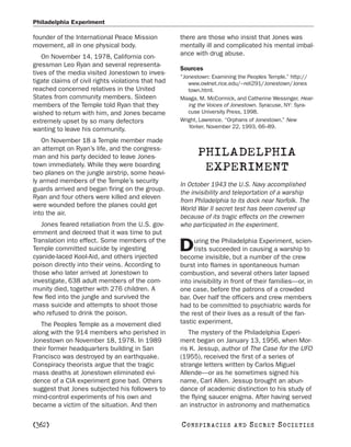 Philadelphia Experiment

founder of the International Peace Mission          there are those who insist that Jones was
movement, all in one physical body.                 mentally ill and complicated his mental imbal-
   On November 14, 1978, California con-            ance with drug abuse.
gressman Leo Ryan and several representa-
                                                    Sources
tives of the media visited Jonestown to inves-
                                                    “Jonestown: Examining the Peoples Temple.” http://
tigate claims of civil rights violations that had      www.owlnet.rice.edu/~reli291/Jonestown/Jones
reached concerned relatives in the United              town.html.
States from community members. Sixteen              Maaga, M. McCormick, and Catherine Wessinger. Hear-
members of the Temple told Ryan that they              ing the Voices of Jonestown. Syracuse, NY: Syra-
wished to return with him, and Jones became            cuse University Press, 1998.
extremely upset by so many defectors                Wright, Lawrence. “Orphans of Jonestown.” New
wanting to leave his community.                        Yorker, November 22, 1993, 66–89.

   On November 18 a Temple member made
an attempt on Ryan’s life, and the congress-
man and his party decided to leave Jones-                 PHILADELPHIA
town immediately. While they were boarding
two planes on the jungle airstrip, some heavi-
                                                           EXPERIMENT
ly armed members of the Temple’s security
                                                    In October 1943 the U.S. Navy accomplished
guards arrived and began firing on the group.
                                                    the invisibility and teleportation of a warship
Ryan and four others were killed and eleven
                                                    from Philadelphia to its dock near Norfolk. The
were wounded before the planes could get
                                                    World War II secret test has been covered up
into the air.
                                                    because of its tragic effects on the crewmen
   Jones feared retaliation from the U.S. gov-      who participated in the experiment.
ernment and decreed that it was time to put
Translation into effect. Some members of the              uring the Philadelphia Experiment, scien-
Temple committed suicide by ingesting
cyanide-laced Kool-Aid, and others injected
                                                    D     tists succeeded in causing a warship to
                                                    become invisible, but a number of the crew
poison directly into their veins. According to      burst into flames in spontaneous human
those who later arrived at Jonestown to             combustion, and several others later lapsed
investigate, 638 adult members of the com-          into invisibility in front of their families—or, in
munity died, together with 276 children. A          one case, before the patrons of a crowded
few fled into the jungle and survived the           bar. Over half the officers and crew members
mass suicide and attempts to shoot those            had to be committed to psychiatric wards for
who refused to drink the poison.                    the rest of their lives as a result of the fan-
   The Peoples Temple as a movement died            tastic experiment.
along with the 914 members who perished in             The mystery of the Philadelphia Experi-
Jonestown on November 18, 1978. In 1989             ment began on January 13, 1956, when Mor-
their former headquarters building in San           ris K. Jessup, author of The Case for the UFO
Francisco was destroyed by an earthquake.           (1955), received the first of a series of
Conspiracy theorists argue that the tragic          strange letters written by Carlos Miguel
mass deaths at Jonestown eliminated evi-            Allende—or as he sometimes signed his
dence of a CIA experiment gone bad. Others          name, Carl Allen. Jessup brought an abun-
suggest that Jones subjected his followers to       dance of academic distinction to his study of
mind-control experiments of his own and             the flying saucer enigma. After having served
became a victim of the situation. And then          an instructor in astronomy and mathematics

[362]                                               C O NS PI R AC I E S   AND   SECRET SOCIETIES
 