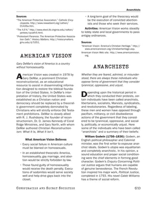 Anarchists

Sources                                                      • A long-term goal of the theocracy would
“The American Protective Association.” Catholic Ency-          be the execution of convicted abortion-
   clopedia. http://www.newadvent.org/cathen/                  ists and those who seek their services.
   01426a.htm.
“The A.P A.” http://www.etext.lib.virginia.edu/railton/
        .                                                    Activities: American Vision works steadily
   yankee/cycath4.html.                                   to lobby state and local governments to pass
“Protestant Paranoia: The American Protective Associa-    antigay ordinances.
   tion Oath.” History Matters. http://historymatters.
   gmu.edu/d/5351.                                        Sources
                                                          “American Vision: America’s Christian Heritage.” http://
                                                             www.americanvision.org/christianheritage.asp.
                                                          American Vision Web site. http://www.americanvision.
   AMERICAN VISION                                           org.


Gary DeMar’s vision of America is a country
without homosexuality.                                               ANARCHISTS
     merican Vision was created in 1978 by                Whether they are feared, admired, or misunder-
A    Gary DeMar, a prominent Christian
reconstructionist, as an educational
                                                          stood, there are always those individuals who
                                                          oppose forms of government that they consider
resource to assist in disseminating informa-              tyrannical, oppressive, and unjust.
tion designed to restore the biblical founda-
                                                                epending upon the historical period in
tion of the United States. In DeMar’s inter-
pretation of history, the United States was
established as a Christian nation and
                                                          D     which they conducted their protests, cer-
                                                          tain individuals have been called anarchists,
democracy should be replaced by a theocrat-               libertarians, socialists, Marxists, syndicalists,
ic government completely dominated by                     and revolutionaries. Regardless of labeling,
Christians who will strictly enforce Old Testa-           these men and women have opposed through
ment prohibitions. DeMar is closely allied                pacifism, militancy, or civil disobedience
with R. J. Rushdoony, the founder of recon-               actions of the government that they consid-
structionism, Dr. D. James Kennedy of Coral               ered to be tyrannical, oppressive, and social-
Ridge Ministries, and Gary North, with whom               ly, politically, or economically unjust. Here
DeMar authored Christian Reconstruction-                  some of the individuals who have been called
ism: What It Is, What It Isn’t.                           “anarchists” and a summary of their beliefs:
                                                             William Godwin (1756–1836): Godwin, an
        What American Vision Believes                     English political philosopher and Calvinist
   • Every social failure in American culture             minister, was the first writer to espouse anar-
     must be blamed on homosexuals.                       chist ideals. Godwin’s utopia was equalitarian
                                                          and completely anarchistic. In his opinion, a
   • In an established theocratic America,                sound education and proper social condition-
     homosexuality, gay marriage, and abor-               ing were the chief elements in forming good
     tion would be strictly forbidden by law.             character. Godwin’s Enquiry Concerning Politi-
   • Those found guilty of homosexuality                  cal Justice argues that humans are capable
     would receive the death penalty. Execu-              of genuine benevolence. The French Revolu-
     tions of sodomites would serve society               tion inspired his major work, Political Justice,
     well and help drive gays back into the               completed in 1793. His novel Caleb Williams
     closet.                                              has a theme of social reform.

C O NS PI R AC I E S   AND   SECRET SOCIETIES                                                               [21]
 