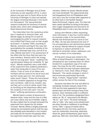 Philadelphia Experiment

at the University of Michigan and at Drake          members. Before he closed, Allende tossed
University, he was awarded a Ph.D. in astro-        one more bombshell: The experimental ship
physics and was sent to South Africa by the         had disappeared from its Philadelphia dock
University of Michigan to erect and operate         and, only a very few minutes later, appeared at
the largest refracting telescope in the South-      its other dock in the Norfolk–Newport
ern Hemisphere. The Jessup-directed                 News–Portsmouth, Virginia, area. The ship had
research produced the discovery of several          been clearly identified as being at that place,
double stars, which were catalogued by the          then it again disappeared and returned to its
Royal Astronomical Society.                         Philadelphia dock in only a very few minutes.
    The initial letter from the mysterious writer      Jessup sent Allende a letter requesting
was in response to Jessup’s book, and               more information. It was four months before
Allende began by taking him to task for             he received a reply. In his second letter,
encouraging the public to request research          Allende had Americanized his name to Carl
into Unified Field Theory such as that sought       M. Allen. He had also tempered the tone of
by Einstein. In October 1943, according to          his correspondence and seemed less piqued
Allende, scientists working for the navy had        at Jessup. Allende offered to subject himself
accomplished the complete invisibility of the       to hypnosis or sodium pentothal in an
Eldridge, a destroyer-type ship, and all of its     attempt to remember names, addresses, and
crew. Allende was blunt in his assessment of        service numbers of his shipmates.
the effect that the force field had upon the
crew members. Seamen within the energy                 At that point Jessup was invited to the
field for too long went “blank,” suddenly find-     Office of Naval Research in Washington. The
ing themselves fading into invisibility. To “get    astrophysicist was surprised when an officer
stuck,” Allende explained, was a side effect        handed him a paperback copy of his own
of the experiment that suddenly prevented a         book, The Case for the UFO. Jessup was
sailor from being able to move of his own           informed that the book had been addressed
volition. If two or more of his fellow crew         to “Admiral N. Furth, Chief, Office of Naval
members did not come to his aid at once and         Research.” The manila envelope in which it
lay their hands upon him, the unfortunate           had arrived was postmarked Seminole,
sailor would “freeze.” Those who had entered        Texas. A cheery “Happy Easter” had been
into this condition appeared as though they         written across the face of the envelope.
were comatose—able to live, breathe, see,              Someone had taken the time and effort to
and feel, yet in a kind of nether world. Fully      completely annotate Jessup’s study of the
as horrifying as the deep-freeze effect were        UFO, and the book appeared to have been
the incidents of men who went “into the             passed back and forth among at least three
flame,” suffering spontaneous combustion.           persons. Each individual wrote in a different
   Allende listed a number of personnel on          color of ink. The annotators designated them-
observer ships’ crews and the crew of a Mat-        selves as “Mr. A.” (assumed to be Allende),
son Lines Liberty ship out of Norfolk, Virginia.    “Mr. B.,” and “Jemi.” The three individuals
He also implied that he himself witnessed the       refer to “LMs,” who seem to be extraterrestri-
experiment from aboard the SS Andrew                als either friendly or indifferent to earthlings,
Furnseth. Allende affixed a lengthy postscript      and to “SMs,” a group of hostile aliens.
stating his reconsidered opinion that the navy      Throughout the text, the three used terms
was probably quite blameless in the incident        such as mothership, home-ship, dead-ship,
and really did not envision the ghastly effect      Great Ark, great bombardment, great return,
the experiment would have upon the crew             great war, little-men, force-fields, deep freezes,

C O NS PI R AC I E S   AND   SECRET SOCIETIES                                                   [363]
 