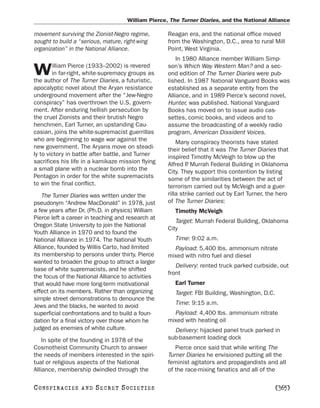 William Pierce, The Turner Diaries, and the National Alliance

movement surviving the Zionist-Negro regime,        Reagan era, and the national office moved
sought to build a “serious, mature, right-wing      from the Washington, D.C., area to rural Mill
organization” in the National Alliance.             Point, West Virginia.
                                                        In 1980 Alliance member William Simp-
        illiam Pierce (1933–2002) is revered
W       in far-right, white-supremacy groups as
the author of The Turner Diaries, a futuristic,
                                                    son’s Which Way Western Man? and a sec-
                                                    ond edition of The Turner Diaries were pub-
                                                    lished. In 1987 National Vanguard Books was
apocalyptic novel about the Aryan resistance        established as a separate entity from the
underground movement after the “Jew-Negro           Alliance, and in 1989 Pierce’s second novel,
conspiracy” has overthrown the U.S. govern-         Hunter, was published. National Vanguard
ment. After enduring hellish persecution by         Books has moved on to issue audio cas-
the cruel Zionists and their brutish Negro          settes, comic books, and videos and to
henchmen, Earl Turner, an upstanding Cau-           assume the broadcasting of a weekly radio
casian, joins the white-supremacist guerrillas      program, American Dissident Voices.
who are beginning to wage war against the               Many conspiracy theorists have stated
new government. The Aryans move on steadi-          their belief that it was The Turner Diaries that
ly to victory in battle after battle, and Turner    inspired Timothy McVeigh to blow up the
sacrifices his life in a kamikaze mission flying    Alfred P Murrah Federal Building in Oklahoma
                                                             .
a small plane with a nuclear bomb into the          City. They support this contention by listing
Pentagon in order for the white supremacists        some of the similarities between the act of
to win the final conflict.                          terrorism carried out by McVeigh and a guer-
    The Turner Diaries was written under the        rilla strike carried out by Earl Turner, the hero
pseudonym “Andrew MacDonald” in 1978, just          of The Turner Diaries:
a few years after Dr. (Ph.D. in physics) William       Timothy McVeigh
Pierce left a career in teaching and research at
                                                       Target: Murrah Federal Building, Oklahoma
Oregon State University to join the National
                                                    City
Youth Alliance in 1970 and to found the
National Alliance in 1974. The National Youth          Time: 9:02 a.m.
Alliance, founded by Willis Carto, had limited        Payload: 5,400 lbs. ammonium nitrate
its membership to persons under thirty. Pierce      mixed with nitro fuel and diesel
wanted to broaden the group to attract a larger
                                                       Delivery: rented truck parked curbside, out
base of white supremacists, and he shifted
                                                    front
the focus of the National Alliance to activities
that would have more long-term motivational            Earl Turner
effect on its members. Rather than organizing          Target: FBI Building, Washington, D.C.
simple street demonstrations to denounce the
Jews and the blacks, he wanted to avoid                Time: 9:15 a.m.
superficial confrontations and to build a foun-       Payload: 4,400 lbs. ammonium nitrate
dation for a final victory over those whom he       mixed with heating oil
judged as enemies of white culture.                   Delivery: hijacked panel truck parked in
    In spite of the founding in 1978 of the         sub-basement loading dock
Cosmotheist Community Church to answer                 Pierce once said that while writing The
the needs of members interested in the spiri-       Turner Diaries he envisioned putting all the
tual or religious aspects of the National           feminist agitators and propagandists and all
Alliance, membership dwindled through the           of the race-mixing fanatics and all of the

C O NS PI R AC I E S   AND   SECRET SOCIETIES                                                   [365]
 